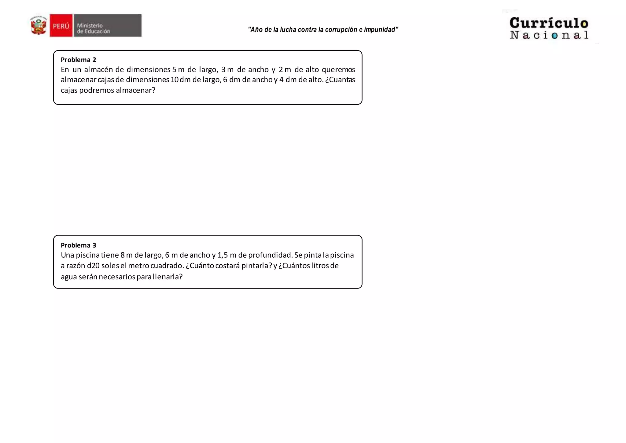 "Año de la lucha contra la corrupción e impunidad"
Problema 2
En un almacén de dimensiones 5 m de largo, 3 m de ancho y 2 m de alto queremos
almacenarcajasde dimensiones10dm de largo,6 dm de anchoy 4 dm de alto.¿Cuantas
cajas podremos almacenar?
Problema 3
Una piscinatiene 8 m de largo,6 m de ancho y 1,5 m de profundidad.Se pintalapiscina
a razón d20 solesel metrocuadrado. ¿Cuántocostará pintarla?y¿Cuántoslitrosde
agua seránnecesariosparallenarla?
 