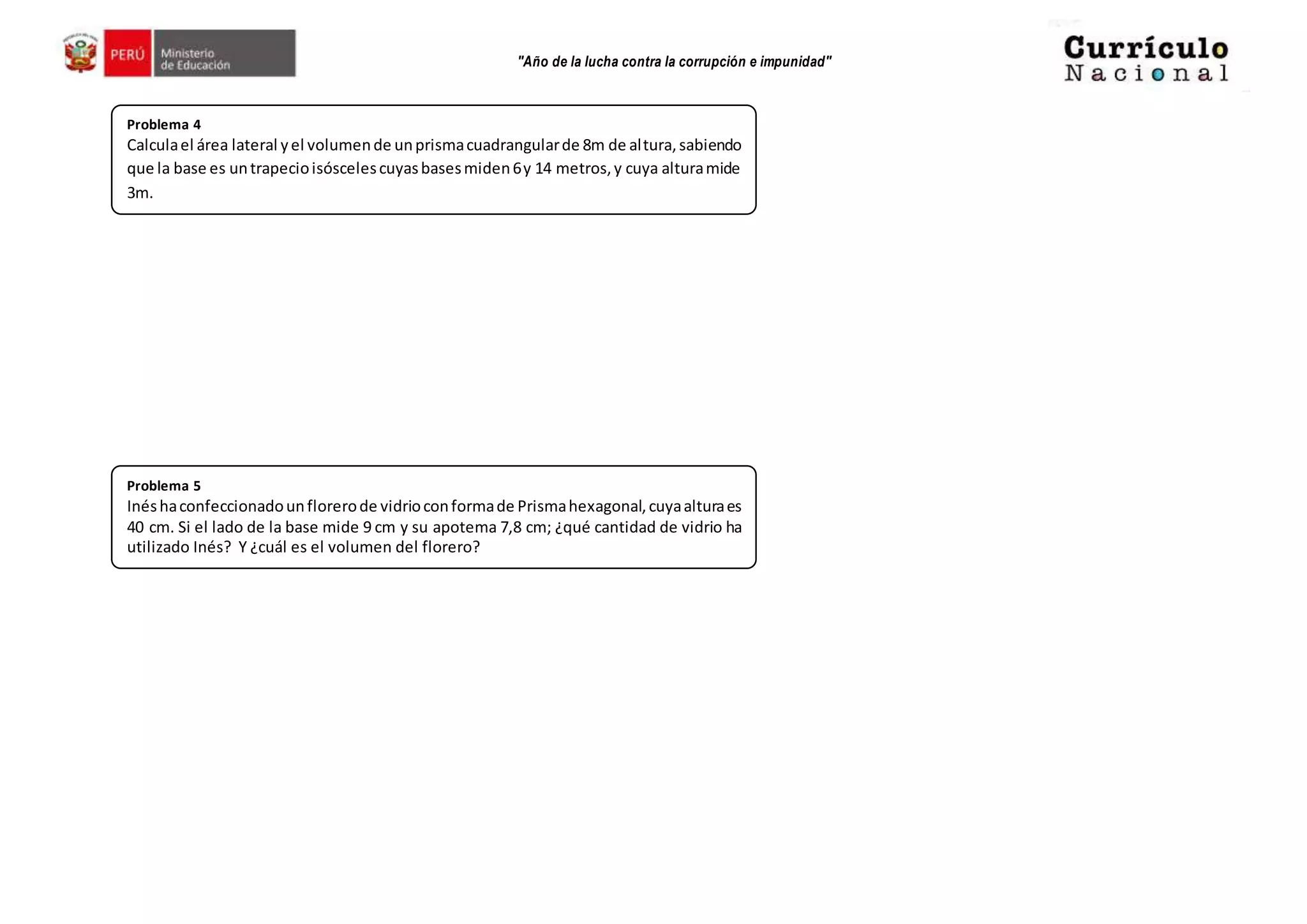 "Año de la lucha contra la corrupción e impunidad"
Problema 4
Calculael área lateral yel volumende unprismacuadrangularde 8m de altura,sabiendo
que la base es untrapecioisóscelescuyasbasesmiden6y 14 metros,y cuya alturamide
3m.
Problema 5
Inéshaconfeccionadounflorerode vidrioconformade Prismahexagonal,cuyaalturaes
40 cm. Si el lado de la base mide 9 cm y su apotema 7,8 cm; ¿qué cantidad de vidrio ha
utilizado Inés? Y ¿cuál es el volumen del florero?
 