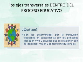 los ejes transversales DENTRO DEL
PROCESO EDUCATIVO
¿Qué son?
• Son los determinados por la institución
educativa en concordancia con los principios
del Buen Vivir y aquellos que se relacionen con
la identidad, misión y contexto institucionales.
 