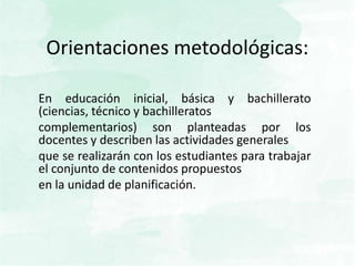 Orientaciones metodológicas:
En educación inicial, básica y bachillerato
(ciencias, técnico y bachilleratos
complementarios) son planteadas por los
docentes y describen las actividades generales
que se realizarán con los estudiantes para trabajar
el conjunto de contenidos propuestos
en la unidad de planificación.
 