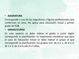 • ASIGNATURA
Corresponde a una de las asignaturas y figuras profesionales que
conforman un área. No aplica para educación inicial y primer
grado de EGB.
• GRADO/CURSO
En este aspecto se debe indicar el grado o curso según
corresponda la planificación. Es importante considerar que para
el caso de Educación Inicial se debe indicar el grupo al que
corresponde la planificación; los grupos son: de 0 a 1, de 0 a 2,
de 2 a 3, de 3 a 4 y de 4 a 5 años.
 