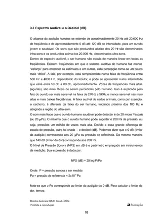 Direitos Autorais 3M do Brasil – 2004
Proibida a reprodução 3Inovação
10
3.3 Espectro Audível e o Decibel (dB)
O alcance da audição humana se estende de aproximadamente 20 Hz até 20.000 Hz
de freqüência e de aproximadamente 0 dB até 120 dB de intensidade, para um ouvido
jovem e saudável. Os sons que são produzidos abaixo dos 20 Hz são denominados
infra-sons e os produzidos acima dos 20.000 Hz, denominados ultra-sons.
Dentro do espectro audível, o ser humano não escuta de maneira linear em todas as
freqüências. Existem freqüências em que o sistema auditivo do humano faz menos
“esforço” para entender os estímulos e em outras, esta percepção torna-se um pouco
mais “difícil”. A fala, por exemplo, está compreendida numa faixa de freqüência entre
500 Hz e 4000 Hz, dependendo do locutor, e pode se apresentar numa intensidade
que varia entre 50 dB a 80 dB, aproximadamente. Vozes de freqüências mais altas
(agudas), são mais fáceis de serem percebidas pelo humano. Isso é explicado pelo
fato do ouvido ser mais sensível na faixa de 2 KHz a 5KHz e menos sensível nas mais
altas e mais baixas freqüências. A faixa audível de certos animais, como por exemplo,
o cachorro, é diferente da faixa do ser humano, iniciando próximo dos 100 Hz e
atingindo a região do ultra-som.
O som mais fraco que o ouvido humano saudável pode detectar é de 20 micro Pascais
(ou 20 µPa). O máximo que o ouvido humano pode suportar é 200 Pa de pressão, ou
seja, pressões um milhão de vezes mais alta. Devido a essa grande diferença de
escala de pressão, outra foi criada – o decibel (dB). Podemos dizer que o 0 dB (limiar
da audição) corresponde aos 20 µPa ou pressão de referência. Da mesma maneira
que 140 dB (limiar da dor) corresponde aos 200 Pa.
O Nível de Pressão Sonora (NPS) em dB é o parâmetro empregado em instrumentos
de medição. Sua expressão é dada por:
NPS (dB) = 20 log P/Po
Onde: P = pressão sonora a ser medida
Po = pressão de referência = 2x10-5
Pa
Note-se que o Po corresponde ao limiar da audição ou 0 dB. Para calcular o limiar da
dor, temos:
 
