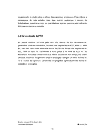 Direitos Autorais 3M do Brasil – 2004
Proibida a reprodução 3Inovação
15
ocupacional é o estudo sobre os efeitos das exposições simultâneas. Fica evidente a
necessidade de mais estudos nesta área, quando analisamos o número de
trabalhadores expostos ao ruído e a quantidade de agentes químicos potencialmente
tóxicos encontrados na indústria.
3.6 Caracterização da PAIR
As perdas auditivas induzidas pelo ruído são sempre do tipo neuro-sensorial,
geralmente bilaterais e simétricas, iniciando nas freqüências de 4000, 6000 ou 3000
Hz, com uma perda mais acentuada nessas freqüências do que nas freqüências de
500, 1000 ou 2000 Hz. Geralmente a maior perda é na faixa de 4000 Hz. As
freqüências mais altas e mais baixas que 4000 e 6000 levam mais tempo para serem
afetadas. Iniciam-se nos primeiros anos de exposição e atingem um limiar máximo de
10 a 15 anos de exposição. Geralmente não progridem significativamente depois de
cessada as exposições.
 