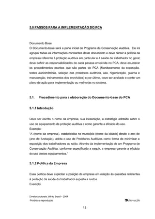 Direitos Autorais 3M do Brasil – 2004
Proibida a reprodução 3Inovação
18
5.0 PASSOS PARA A IMPLEMENTAÇÃO DO PCA
Documento Base
O Documento-base será a parte inicial do Programa de Conservação Auditiva. Ele irá
agrupar todas as informações constantes deste documento e deve conter a política da
empresa referente à proteção auditiva em particular e à saúde do trabalhador no geral;
deve definir as responsabilidades de cada pessoa envolvida no PCA; deve enumerar
os procedimentos escritos que são partes do PCA (Monitoramento da exposição,
testes audiométricos, seleção dos protetores auditivos, uso, higienização, guarda e
manutenção, treinamentos dos envolvidos) e por último, deve ser avaliado e conter um
plano de ação para implementação ou melhorias no sistema.
5.1. Procedimento para a elaboração do Documento-base do PCA
5.1.1 Introdução
Deve ser escrito o nome da empresa, sua localização, a estratégia adotada sobre o
uso de equipamento de proteção auditiva e como garante a eficácia do uso.
Exemplo:
“A (nome da empresa), estabelecida no município (nome da cidade) desde o ano de
(ano de fundação), adota o uso de Protetores Auditivos como forma de minimizar a
exposição dos trabalhadores ao ruído. Através da implementação de um Programa de
Conservação Auditiva, conforme especificado a seguir, a empresa garante a eficácia
do uso destes equipamentos.”
5.1.2 Política da Empresa
Essa política deve explicitar a posição da empresa em relação às questões referentes
à proteção da saúde do trabalhador exposto a ruídos.
Exemplo:
 