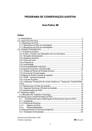 Direitos Autorais 3M do Brasil – 2004
Proibida a reprodução 3Inovação
1
PPRROOGGRRAAMMAA DDEE CCOONNSSEERRVVAAÇÇÃÃOO AAUUDDIITTIIVVAA
GGuuiiaa PPrrááttiiccoo 33MM
Índice
1.0- PROPÓSITO ...........................................................................................................3
2.0- OBJETIVO DO PCA...............................................................................................4
2.1 Benefícios do PCA...............................................................................................5
2.1.1 Benefícios do PCA ao empregado ................................................................5
2.1.2 Benefícios do PCA ao empregador...............................................................6
3.0- CONCEITOS BÁSICOS ........................................................................................7
3.1 -O Sistema Auditivo .............................................................................................7
3.2 -O Som, o Ruído e as interações com os indivíduos.....................................8
3.2.1 Duração da Exposição.....................................................................................8
3.2.2 Distância da fonte .............................................................................................8
3.2.3 Tipos de ruído ...................................................................................................9
3.2.4 Frequência.........................................................................................................9
3.2.5 Intensidade........................................................................................................9
3.2.6 Susceptibilidade individual..............................................................................9
3.3 Espectro Audível e o Decibel (dB)................................................................. 10
3.3.1 Adição de Níveis de Pressão Sonora ........................................................ 11
3.3.2 Curvas de Compensação............................................................................. 11
3.4 Efeitos do Ruído à saúde do exposto............................................................ 12
3.4.1 PAIR – perda permanente ........................................................................... 13
3.4.2 Trauma Acústico............................................................................................ 13
3.4.3 Mudança Temporária do Limiar Auditivo ou “Temporary Treshold Shift”
(TTS).......................................................................................................................... 13
3.5 Fatores para a Perda da Audição................................................................. 13
3.5.1 Agentes Químicos e Perdas na Audição................................................... 14
3.6 Caracterização da PAIR .................................................................................. 15
4.0 Aspectos Legais................................................................................................... 16
4.1 Ministério Do Trabalho e Emprego ................................................................ 16
5.0 Passos para a implementação do PCA ............................................................ 18
5.1. Procedimento para a elaboração do Documento-base do PCA.......... 18
5.1.1 Introdução....................................................................................................... 18
5.1.2 Política da Empresa ...................................................................................... 18
5.1.3 Objetivo do PCA ...................................................................................... 19
5.1.4 Responsabilidades.................................................................................. 19
5.2 Requerimentos mínimos do programa .......................................................... 22
5.2.1 Avaliação da Exposição ............................................................................... 23
 