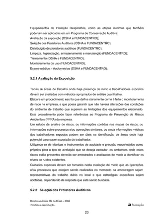 Direitos Autorais 3M do Brasil – 2004
Proibida a reprodução 3Inovação
23
Equipamentos de Proteção Respiratória, como as etapas mínimas que também
poderiam ser aplicadas em um Programa de Conservação Auditiva:
Avaliação da exposição (OSHA e FUNDACENTRO);
Seleção dos Protetores Auditivos (OSHA e FUNDACENTRO);
Distribuição de protetores auditivos (FUNDACENTRO);
Limpeza, higienização, armazenamento e manutenção (FUNDACENTRO);
Treinamento (OSHA e FUNDACENTRO);
Monitoramento do uso (FUNDACENTRO);
Exame médico – Audiometrias (OSHA e FUNDACENTRO);
5.2.1 Avaliação da Exposição
Todas as áreas de trabalho onde haja presença de ruído e trabalhadores expostos
devem ser avaliadas com métodos apropriados de análise quantitativa.
Elabore um procedimento escrito que defina claramente como é feito o monitoramento
de risco na empresa, e que possa garantir que não haverá alterações das condições
do ambiente de trabalho que superem as limitações dos equipamentos elecionado.
Este procedimento pode fazer referências ao Programa de Prevenção de Riscos
Ambientais (PPRA) da empresa.
Um estudo de análise de riscos, ou informações contidas nos mapas de riscos, ou
informações sobre processos e/ou operações similares, ou ainda informações médicas
dos trabalhadores expostos podem ser úteis na identificação de áreas onde haja
potencial para super exposição do trabalhador.
Utilizando-se de técnicas e instrumentos de acuidade e precisão reconhecidos como
próprios para o tipo de avaliação que se deseja executar, os ambientes onde estes
riscos estão presentes deverão ser amostrados e analisados de modo a identificar os
níveis de ruídos existentes.
Cuidados especiais devem ser tomados nesta avaliação de modo que as operações
e/ou processos que estejam sendo realizadas no momento da amostragem sejam
representativas do trabalho diário no local e que estratégias específicas sejam
adotadas, dependendo da resposta que está sendo buscada.
5.2.2 Seleção dos Protetores Auditivos
 