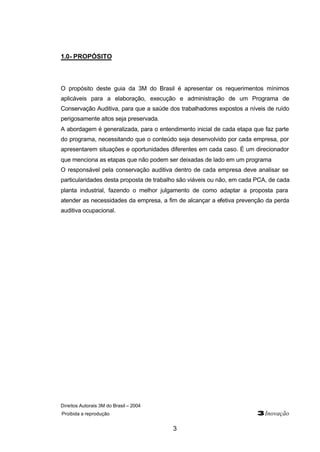 Direitos Autorais 3M do Brasil – 2004
Proibida a reprodução 3Inovação
3
1.0- PROPÓSITO
O propósito deste guia da 3M do Brasil é apresentar os requerimentos mínimos
aplicáveis para a elaboração, execução e administração de um Programa de
Conservação Auditiva, para que a saúde dos trabalhadores expostos a níveis de ruído
perigosamente altos seja preservada.
A abordagem é generalizada, para o entendimento inicial de cada etapa que faz parte
do programa, necessitando que o conteúdo seja desenvolvido por cada empresa, por
apresentarem situações e oportunidades diferentes em cada caso. É um direcionador
que menciona as etapas que não podem ser deixadas de lado em um programa
O responsável pela conservação auditiva dentro de cada empresa deve analisar se
particularidades desta proposta de trabalho são viáveis ou não, em cada PCA, de cada
planta industrial, fazendo o melhor julgamento de como adaptar a proposta para
atender as necessidades da empresa, a fim de alcançar a efetiva prevenção da perda
auditiva ocupacional.
 
