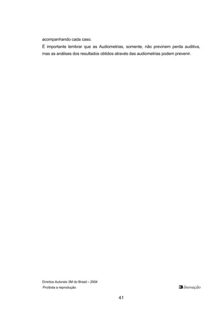 Direitos Autorais 3M do Brasil – 2004
Proibida a reprodução 3Inovação
41
acompanhando cada caso.
É importante lembrar que as Audiometrias, somente, não previnem perda auditiva,
mas as análises dos resultados obtidos através das audiometrias podem prevenir.
 