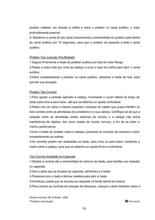 Direitos Autorais 3M do Brasil – 2004
Proibida a reprodução 3Inovação
51
protetor roletado, em direção à orelha e insira o protetor no canal auditivo, o mais
profundamente possível.
4- Mantenha a ponta do seu dedo pressionando a extremidade do protetor para dentro
do canal auditivo por 10 segundos, para que o protetor se expanda e vede o canal
auditivo.
Protetor Tipo Inserção Pré-Moldado
1-Segure firmemente a haste do protetor auditivo por trás da maior flange.
2-Passe a outra mão por cima da cabeça e puxe o topo da orelha para abrir o canal
auditivo
3-Insira completamente o protetor no canal auditivo, deixando a haste de fora, para
permitir sua remoção.
Protetor Tipo Concha
1-Para ajustar a pressão aplicada à cabeça, movimente o cursor lateral do braço da
haste para cima e para baixo, até que se obtenha um ajuste confortável
2-Retire com as mãos o máximo possível o excesso de cabelo que possa interferir no
bom contato entre as almofadas dos protetores e a sua cabeça. Certifique-se de que a
vedação entre as almofadas pretas externas da concha e a cabeça não tenha
interferência de objetos, tais como hastes de óculos, brincos, a fim de se obter a
melhor performance.
3-Com a haste do protetor sobre a cabeça, posicione as conchas de maneira a cobrir
completamente as orelhas
4-As conchas podem ser deslizadas na haste, para cima ou para baixo, mantendo a
haste sobre a cabeça, para que se obtenha um ajuste firme e confortável
Tipo Concha Acoplado ao Capacete
1-Deslize a concha até a extremidade da ranhura da haste, para facilitar sua inserção
no capacete
2-Gire a parte que se encaixa ao capacete, alinhando-a a haste
3-Pressione com o dedo a lâmina metálica para abrir a haste
4-Introduza a parte que se encaixa ao capacete na fenda lateral do mesmo
5-Para colocar as conchas em posição de descanso, coloque o dedo indicador sobre a
 
