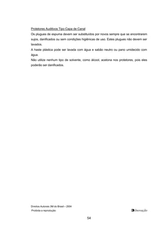 Direitos Autorais 3M do Brasil – 2004
Proibida a reprodução 3Inovação
54
Protetores Auditivos Tipo Capa de Canal
Os plugues de espuma devem ser substituídos por novos sempre que se encontrarem
sujos, danificados ou sem condições higiênicas de uso. Estes plugues não devem ser
lavados.
A haste plástica pode ser lavada com água e sabão neutro ou pano umidecido com
água.
Não utilize nenhum tipo de solvente, como álcool, acetona nos protetores, pois eles
poderão ser danificados.
 
