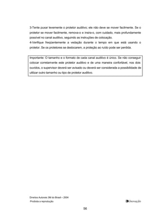 Direitos Autorais 3M do Brasil – 2004
Proibida a reprodução 3Inovação
56
3-Tente puxar levemente o protetor auditivo; ele não deve se mover facilmente. Se o
protetor se mover facilmente, remova-o e insira-o, com cuidado, mais profundamente
possível no canal auditivo, seguindo as instruções de colocação.
4-Verifique freqüentemente a vedação durante o tempo em que está usando o
protetor. Se os protetores se deslocarem, a proteção ao ruído pode ser perdida.
Importante: O tamanho e o formato de cada canal auditivo é único. Se não conseguir
colocar corretamente este protetor auditivo e de uma maneira confortável, nos dois
ouvidos, o supervisor deverá ser avisado ou deverá ser considerada a possibilidade de
utilizar outro tamanho ou tipo de protetor auditivo.
 