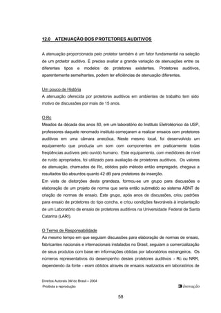 Direitos Autorais 3M do Brasil – 2004
Proibida a reprodução 3Inovação
58
12.0 ATENUAÇÃO DOS PROTETORES AUDITIVOS
A atenuação proporcionada pelo protetor também é um fator fundamental na seleção
de um protetor auditivo. É preciso avaliar a grande variação de atenuações entre os
diferentes tipos e modelos de protetores existentes. Protetores auditivos,
aparentemente semelhantes, podem ter eficiências de atenuação diferentes.
Um pouco de História
A atenuação oferecida por protetores auditivos em ambientes de trabalho tem sido
motivo de discussões por mais de 15 anos.
O Rc
Meados da década dos anos 80, em um laboratório do Instituto Eletrotécnico da USP,
professores daquele renomado instituto começaram a realizar ensaios com protetores
auditivos em uma câmara anecóica. Neste mesmo local, foi desenvolvido um
equipamento que produzia um som com componentes em praticamente todas
freqüências audíveis pelo ouvido humano. Este equipamento, com medidores de nível
de ruído apropriados, foi utilizado para avaliação de protetores auditivos. Os valores
de atenuação, chamados de Rc, obtidos pelo método então empregado, chegava a
resultados tão absurdos quanto 42 dB para protetores de inserção.
Em vista de distorções desta grandeza, formou-se um grupo para discussões e
elaboração de um projeto de norma que seria então submetido ao sistema ABNT de
criação de normas de ensaio. Este grupo, após anos de discussões, criou padrões
para ensaio de protetores do tipo concha, e criou condições favoráveis à implantação
de um Laboratório de ensaio de protetores auditivos na Universidade Federal de Santa
Catarina (LARI).
O Termo de Responsabilidade
Ao mesmo tempo em que seguiam discussões para elaboração de normas de ensaio,
fabricantes nacionais e internacionais instalados no Brasil, seguiam a comercialização
de seus produtos com base em informações obtidas por laboratórios estrangeiros. Os
números representativos do desempenho destes protetores auditivos - Rc ou NRR,
dependendo da fonte - eram obtidos através de ensaios realizados em laboratórios de
 