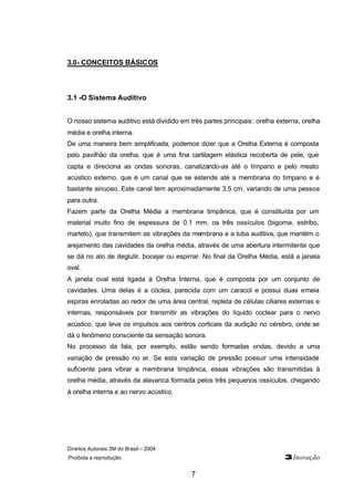 Direitos Autorais 3M do Brasil – 2004
Proibida a reprodução 3Inovação
7
3.0- CONCEITOS BÁSICOS
3.1 -O Sistema Auditivo
O nosso sistema auditivo está dividido em três partes principais: orelha externa, orelha
média e orelha interna.
De uma maneira bem simplificada, podemos dizer que a Orelha Externa é composta
pelo pavilhão da orelha, que é uma fina cartilagem elástica recoberta de pele, que
capta e direciona as ondas sonoras, canalizando-as até o tímpano e pelo meato
acústico externo, que é um canal que se estende até a membrana do tímpano e é
bastante sinuoso. Este canal tem aproximadamente 3.5 cm, variando de uma pessoa
para outra.
Fazem parte da Orelha Média a membrana timpânica, que é constituída por um
material muito fino de espessura de 0,1 mm, os três ossículos (bigorna, estribo,
martelo), que transmitem as vibrações da membrana e a tuba auditiva, que mantém o
arejamento das cavidades da orelha média, através de uma abertura intermitente que
se dá no ato de deglutir, bocejar ou espirrar. No final da Orelha Média, está a janela
oval.
A janela oval está ligada à Orelha Interna, que é composta por um conjunto de
cavidades. Uma delas é a cóclea, parecida com um caracol e possui duas emeia
espiras enroladas ao redor de uma área central, repleta de células ciliares externas e
internas, responsáveis por transmitir as vibrações do líquido coclear para o nervo
acústico, que leva os impulsos aos centros corticais da audição no cérebro, onde se
dá o fenômeno consciente da sensação sonora.
No processo da fala, por exemplo, estão sendo formadas ondas, devido a uma
variação de pressão no ar. Se esta variação de pressão possuir uma intensidade
suficiente para vibrar a membrana timpânica, essas vibrações são transmitidas à
orelha média, através da alavanca formada pelos três pequenos ossículos, chegando
à orelha interna e ao nervo acústico.
 