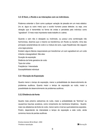 Direitos Autorais 3M do Brasil – 2004
Proibida a reprodução 3Inovação
8
3.2 -O Som, o Ruído e as interações com os indivíduos.
Podemos entender o Som como qualquer variação de pressão em um meio elástico
(no ar, água ou outro meio) que o ouvido humano possa detectar, ou seja, uma
vibração que é transmitida na forma de ondas e percebida pelo indivíduo como
“agradável”. O meio mais importante neste trabalho é o aéreo.
Quando o som não é desejado ou incômodo, ou possui uma combinação não
harmoniosa, dizemos que o mesmo se transformou em Ruído ou barulho. Uma das
principais características do ruído é a mistura de sons, cujas freqüências não seguem
uma regra precisa.
Existem alguns fatores responsáveis por transformar um som agradável em um ruído
irritante e desagradável. São eles:
Duração da exposição
Distância da fonte geradora de ruído
Tipos de ruídos
Freqüência / Intensidade
Susceptibilidade individual
3.2.1 Duração da Exposição
Quanto menor o tempo de exposição, menor a probabilidade de desenvolvimento de
problemas auditivos. Quanto maior o tempo de exposição ao ruído, maior a
possibilidade de desenvolvimento de problemas auditivos.
3.2.2 Distância da fonte
Quanto mais próximo estivermos do ruído, maior a probabilidade de “ferirmos” ou
causarmos traumas acústicos, como rompimento da membrana timpânica. Quanto
mais nos afastamos da fonte do ruído, menor será o nível ao qual estaremos expostos.
Porém, dependendo da intensidade e tempo de exposição a este ruído, ainda
corremos riscos de perdas auditivas.
 
