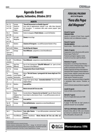 AGOSTO
Ven. 2-9-
16-23-30
ore 21.00
Gonzaga
Chiostro ex
Convento
S.Maria
“Venerdì Dannunziani con Rodolfo Signorini”
Corso estivo di aggiornamento culturale A cura della Libera Università
del Gonzaghese - A conclusione delle serate saranno proposti ”piatti
dannunziani”
Ven. 2	
ore 21.00
Bondeno Serata in compagnia di Paolo Schiavon , a cura di Acli Bondeno
Ven. 2-9-
16-24	
ore 21.00
Arci Laghi
Margonara
Cinema in riva al lago
Gio.15 	
8.30
Bondeno Colazione di ferragosto a cura dell’Associazione Bunden in Piasa
Dal 22 al 28 Palidano FeradlaPepadal Magnan
Dal 31
agosto all’8
settembre
Gonzaga Fiera Millenaria - programma su www.fieramillenaria.it
SETTEMBRE
Fino all’8
settembre
Fiera Millenaria Fiera Millenaria - programma su www.fieramillenaria.it
Dom. 1
settembre
Spazi Fiera
Millenaria
Gara di Arte Estemporanea “UltraPOP Millenaria” con opere sul tema
”Raccontare la Fiera Millenaria”
Sab 7 ore
10.15
Gonzaga Inaugurazione Nuova Scuola Primaria
14
settembre -
1 novembre
Gonzaga -
circolo Filatelico
Numismatico
Mostra “Divi del Cinema: i protagonisti del cinema degli anni ‘50 e
‘60”
(p.zza Matteotti 12)
Sab. 21 ore
21
Teatro Gonzaga Gruppo Teatro Aperto, Moglia - Commedia dialettale “Persac, fic e mlun”
(ingresso libero)
20-21-22-
23
Bondeno Festa dell’Uva
Dom. 22 Gonzaga
Piazza Matteotti
Mostra mercato del C’era una volta
Dom. 22 Nuovo
Padiglione Fiera
Millenaria
Seconda Edizione “Concorso Cori voci bianche”regia del Maestro Renato
Giorni.Ospite la solista Beatrice Pezzini - A cura dell’Associazione @mici.net
27-28-29 Bondeno Festa dell’Uva
Sab. 28
dom. 29
Gonzaga Fiera dell’elettronica - programma su www.fieramillenaria.it
OTTOBRE
Sab. 5 Piazza Matteotti Festa della Polenta - A cura dell’associazione commercianti “Insieme
Gonzaga”
Sab. 5
dom. 6
Fiera Millenaria Edizione Straordinaria - Mostra Mercato del C’era una volta con
Barmania
 