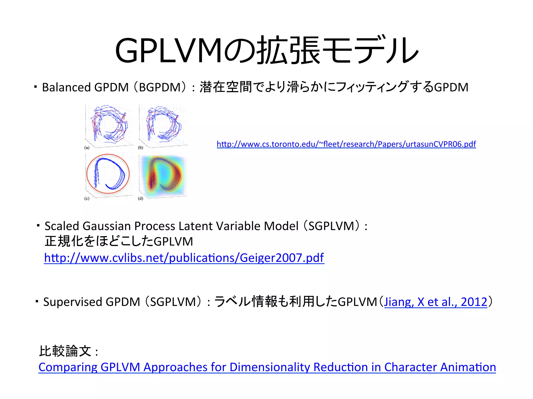 GPLVMの拡張モデル
・	
  Scaled	
  Gaussian	
  Process	
  Latent	
  Variable	
  Model	
  （SGPLVM）	
  :	
  	
  
	
  	
  	
  正規化をほどこしたGPLVM	
  
	
  	
  	
  h[p://www.cvlibs.net/publica3ons/Geiger2007.pdf	
  
・	
  Balanced	
  GPDM	
  （BGPDM） : 潜在空間でより滑らかにフィッティングするGPDM	
比較論文	
  :	
  	
  
Comparing	
  GPLVM	
  Approaches	
  for	
  Dimensionality	
  Reduc3on	
  in	
  Character	
  Anima3on	
  	
  
h[p://www.cs.toronto.edu/~ﬂeet/research/Papers/urtasunCVPR06.pdf	
  
	
・	
  Supervised	
  GPDM	
  （SGPLVM） : ラベル情報も利用したGPLVM（Jiang,	
  X	
  et	
  al.,	
  2012）	
  
 
