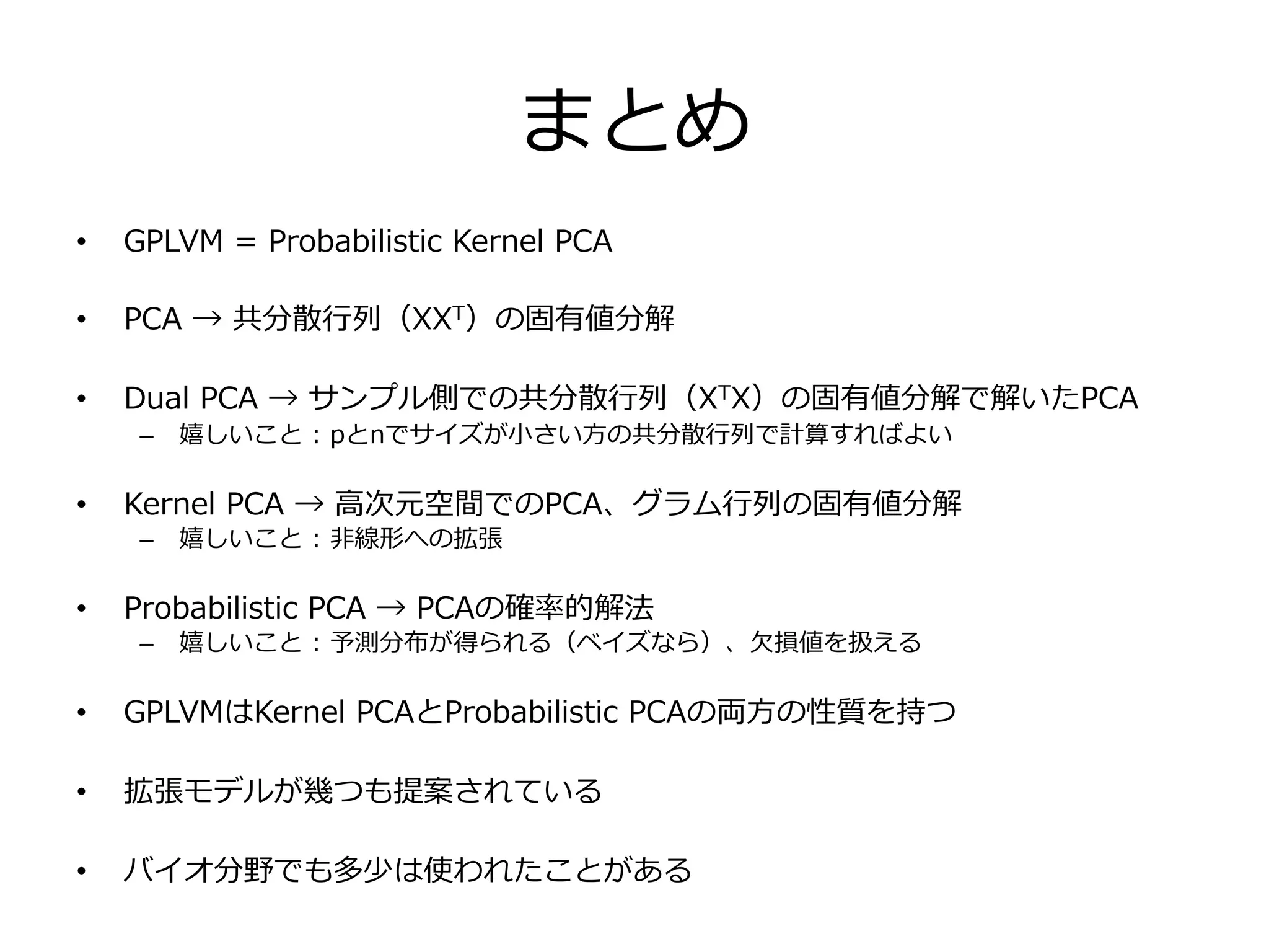 まとめ
•  GPLVM  =  Probabilistic  Kernel  PCA
•  PCA  →  共分散⾏行行列列（XXT）の固有値分解
•  Dual  PCA  →  サンプル側での共分散⾏行行列列（XTX）の固有値分解で解いたPCA
–  嬉しいこと  :  pとnでサイズが⼩小さい⽅方の共分散⾏行行列列で計算すればよい
•  Kernel  PCA  →  ⾼高次元空間でのPCA、グラム⾏行行列列の固有値分解
–  嬉しいこと  :  ⾮非線形への拡張
•  Probabilistic  PCA  →  PCAの確率率率的解法
–  嬉しいこと  :  予測分布が得られる（ベイズなら）、⽋欠損値を扱える
•  GPLVMはKernel  PCAとProbabilistic  PCAの両⽅方の性質を持つ
•  拡張モデルが幾つも提案されている
•  バイオ分野でも多少は使われたことがある
 