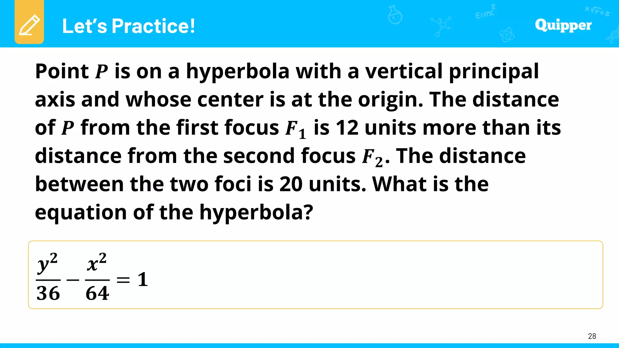 Let’s Practice!
28
𝒚𝟐
𝟑𝟔
−
𝒙𝟐
𝟔𝟒
= 𝟏
Point 𝑷 is on a hyperbola with a vertical principal
axis and whose center is at the origin. The distance
of 𝑷 from the first focus 𝑭𝟏 is 12 units more than its
distance from the second focus 𝑭𝟐. The distance
between the two foci is 20 units. What is the
equation of the hyperbola?
 