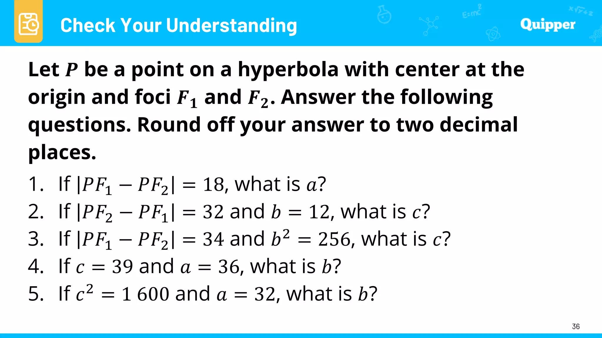 Check Your Understanding
36
Let 𝑷 be a point on a hyperbola with center at the
origin and foci 𝑭𝟏 and 𝑭𝟐. Answer the following
questions. Round off your answer to two decimal
places.
1. If 𝑃𝐹1 − 𝑃𝐹2 = 18, what is 𝑎?
2. If 𝑃𝐹2 − 𝑃𝐹1 = 32 and 𝑏 = 12, what is 𝑐?
3. If 𝑃𝐹1 − 𝑃𝐹2 = 34 and 𝑏2 = 256, what is 𝑐?
4. If 𝑐 = 39 and 𝑎 = 36, what is 𝑏?
5. If 𝑐2 = 1 600 and 𝑎 = 32, what is 𝑏?
 