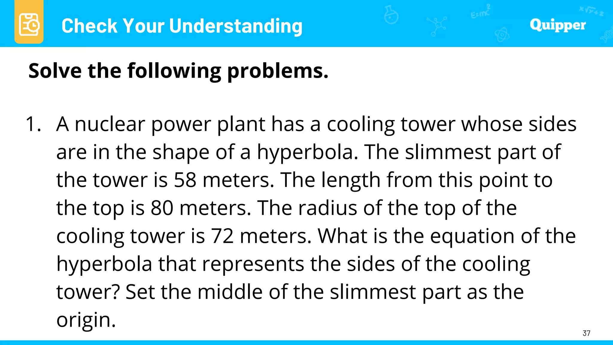 Check Your Understanding
37
Solve the following problems.
1. A nuclear power plant has a cooling tower whose sides
are in the shape of a hyperbola. The slimmest part of
the tower is 58 meters. The length from this point to
the top is 80 meters. The radius of the top of the
cooling tower is 72 meters. What is the equation of the
hyperbola that represents the sides of the cooling
tower? Set the middle of the slimmest part as the
origin.
 