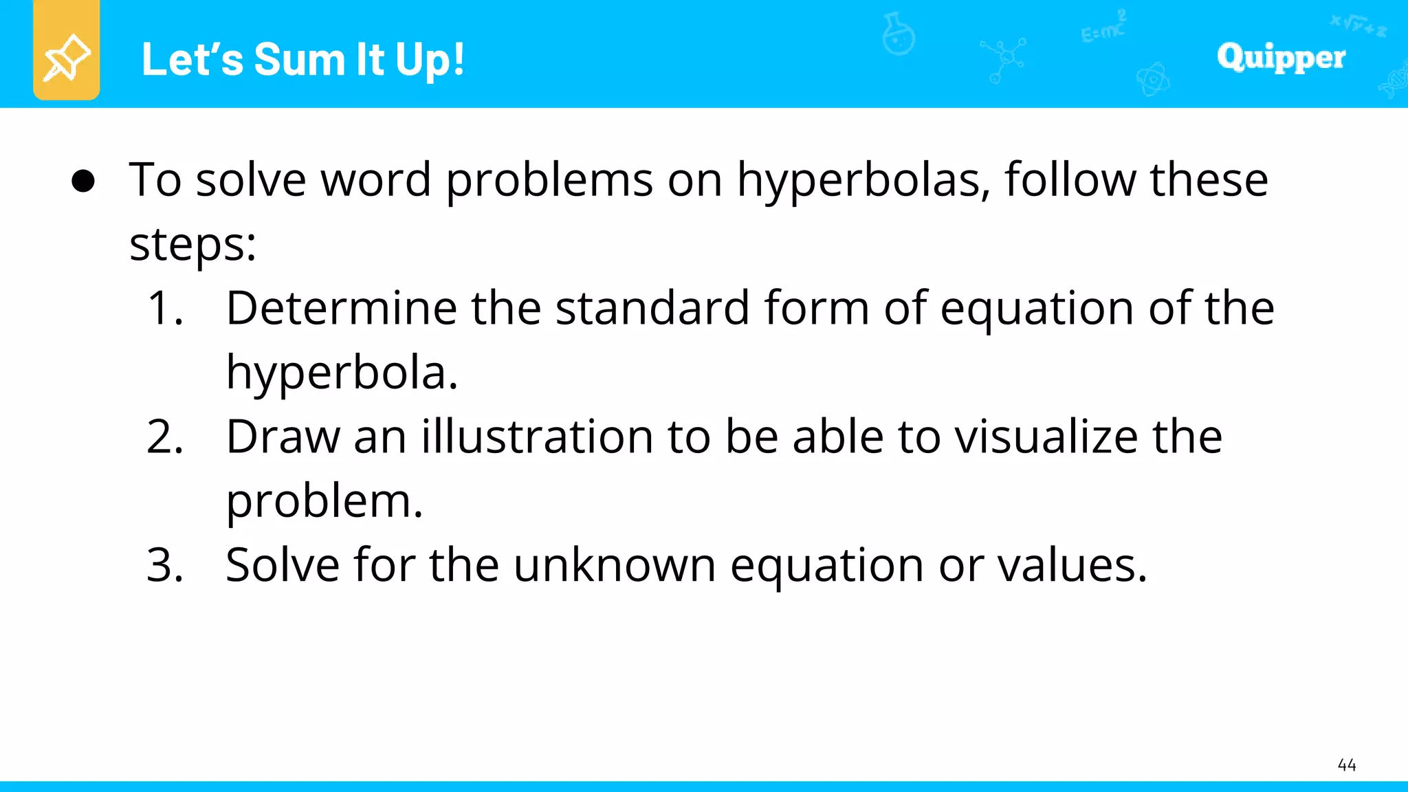 Let’s Sum It Up!
44
● To solve word problems on hyperbolas, follow these
steps:
1. Determine the standard form of equation of the
hyperbola.
2. Draw an illustration to be able to visualize the
problem.
3. Solve for the unknown equation or values.
 