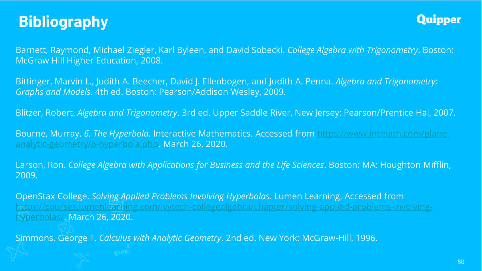 Bibliography
50
Barnett, Raymond, Michael Ziegler, Karl Byleen, and David Sobecki. College Algebra with Trigonometry. Boston:
McGraw Hill Higher Education, 2008.
Bittinger, Marvin L., Judith A. Beecher, David J. Ellenbogen, and Judith A. Penna. Algebra and Trigonometry:
Graphs and Models. 4th ed. Boston: Pearson/Addison Wesley, 2009.
Blitzer, Robert. Algebra and Trigonometry. 3rd ed. Upper Saddle River, New Jersey: Pearson/Prentice Hal, 2007.
Bourne, Murray. 6. The Hyperbola. Interactive Mathematics. Accessed from https://www.intmath.com/plane-
analytic-geometry/6-hyperbola.php. March 26, 2020.
Larson, Ron. College Algebra with Applications for Business and the Life Sciences. Boston: MA: Houghton Mifflin,
2009.
OpenStax College. Solving Applied Problems Involving Hyperbolas. Lumen Learning. Accessed from
https://courses.lumenlearning.com/ivytech-collegealgebra/chapter/solving-applied-problems-involving-
hyperbolas/. March 26, 2020.
Simmons, George F. Calculus with Analytic Geometry. 2nd ed. New York: McGraw-Hill, 1996.
 
