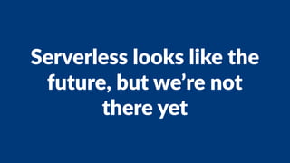 Serverless looks like the
future, but we’re not
there yet
 