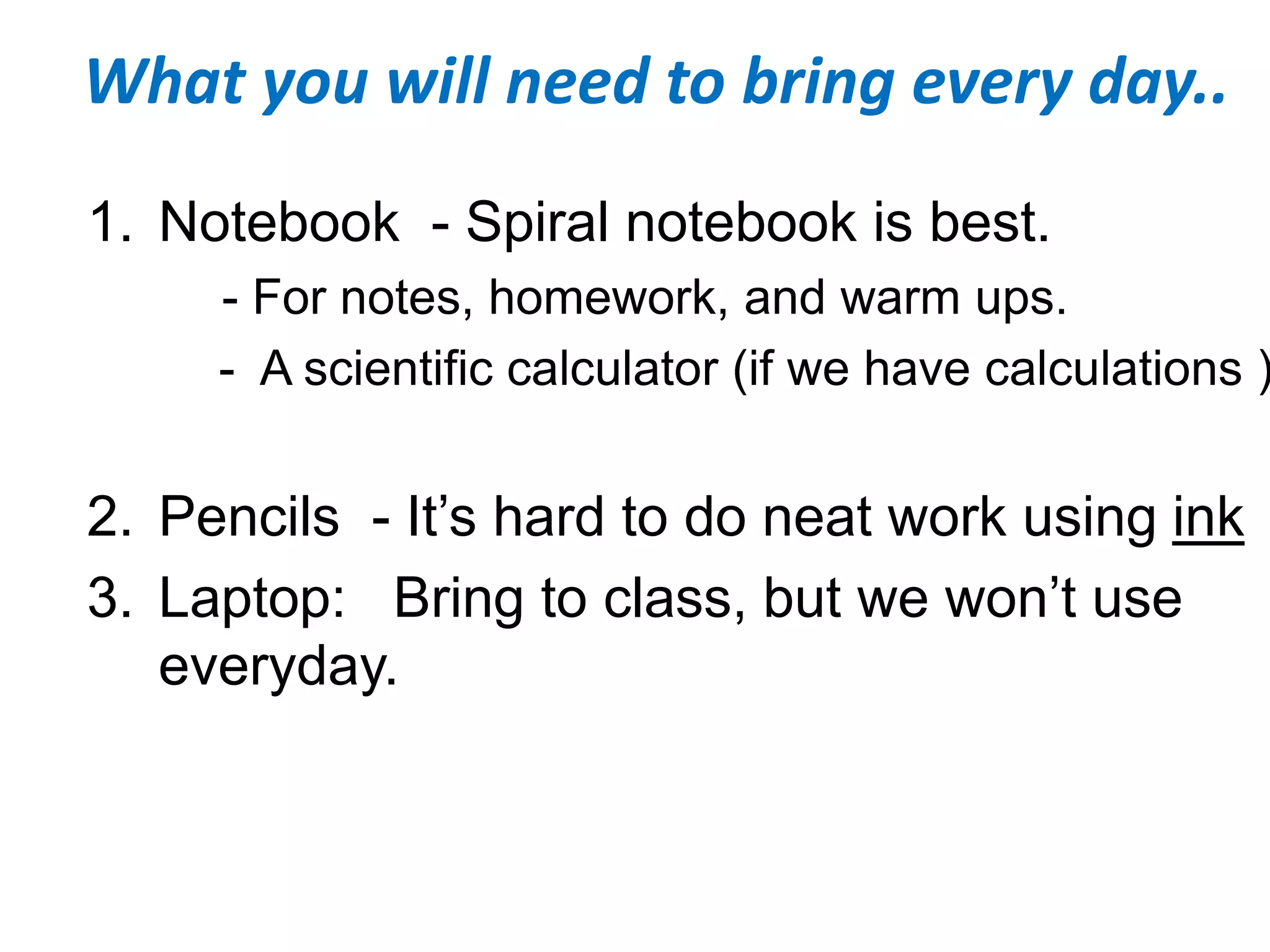 What you will need to bring every day..
1. Notebook - Spiral notebook is best.
- For notes, homework, and warm ups.
- A scientific calculator (if we have calculations )
2. Pencils - It’s hard to do neat work using ink
3. Laptop: Bring to class, but we won’t use
everyday.
 