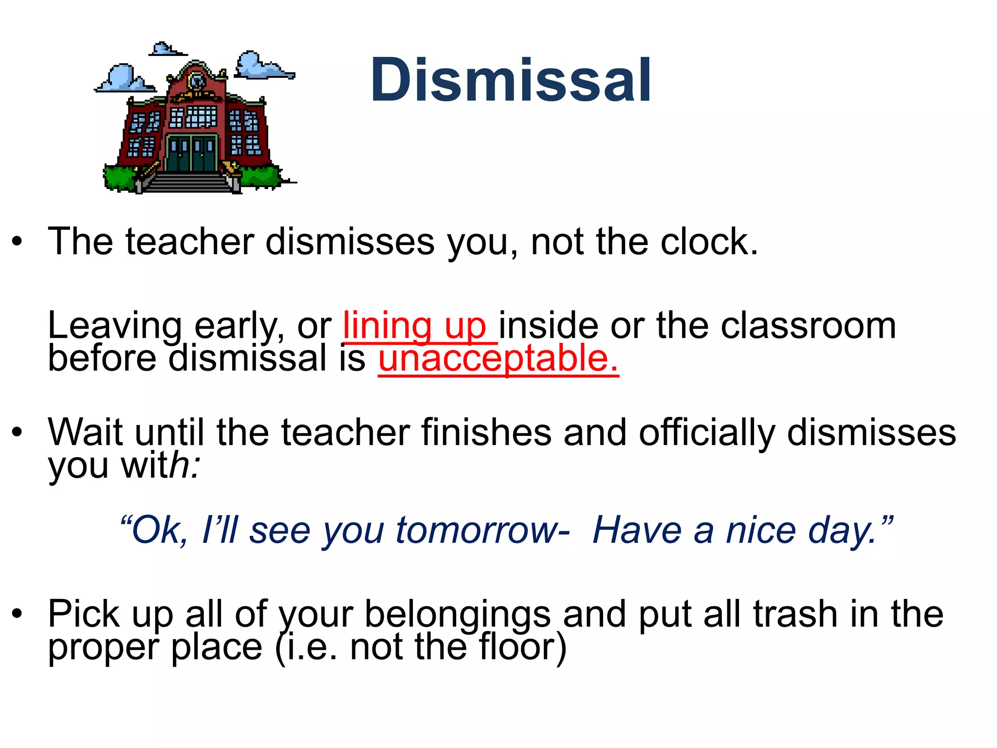 Dismissal
• The teacher dismisses you, not the clock.
Leaving early, or lining up inside or the classroom
before dismissal is unacceptable.
• Wait until the teacher finishes and officially dismisses
you with:
“Ok, I’ll see you tomorrow- Have a nice day.”
• Pick up all of your belongings and put all trash in the
proper place (i.e. not the floor)
 
