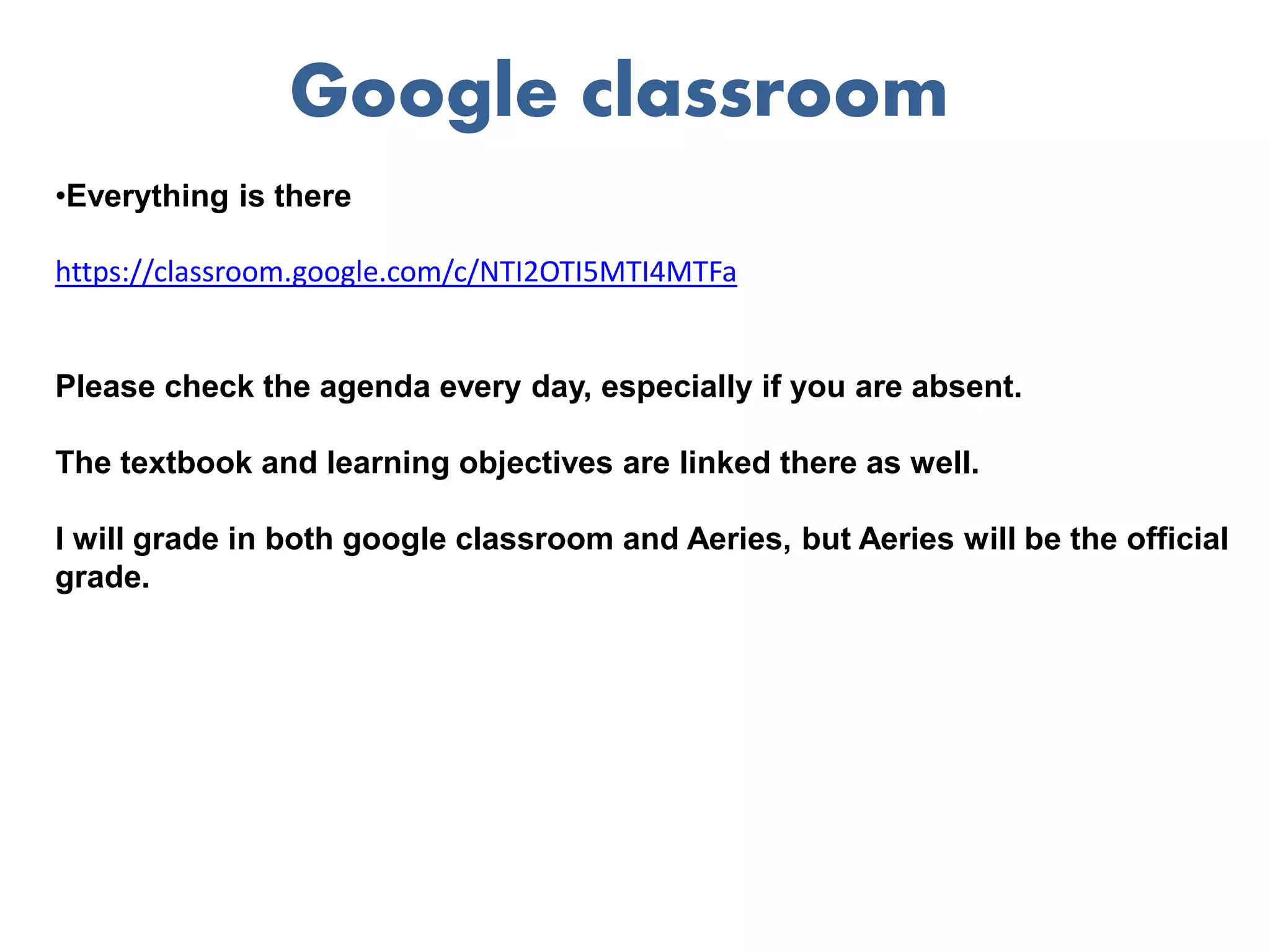 Google classroom
•Everything is there
https://classroom.google.com/c/NTI2OTI5MTI4MTFa
Please check the agenda every day, especially if you are absent.
The textbook and learning objectives are linked there as well.
I will grade in both google classroom and Aeries, but Aeries will be the official
grade.
 