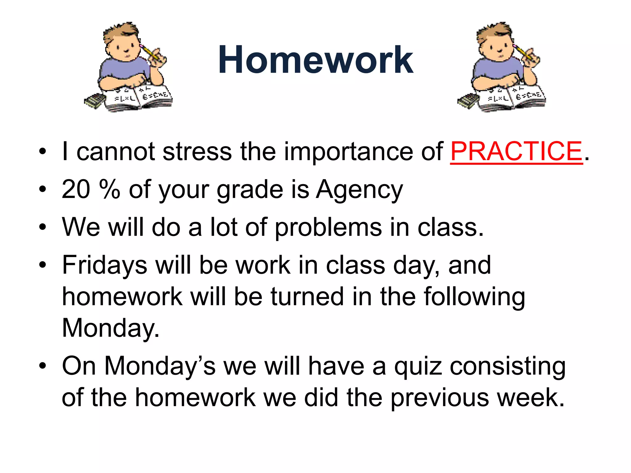 Homework
• I cannot stress the importance of PRACTICE.
• 20 % of your grade is Agency
• We will do a lot of problems in class.
• Fridays will be work in class day, and
homework will be turned in the following
Monday.
• On Monday’s we will have a quiz consisting
of the homework we did the previous week.
 