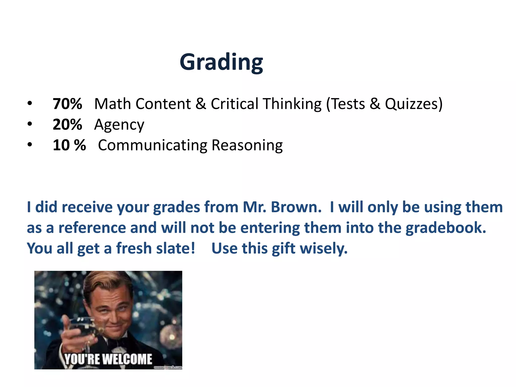 • 70% Math Content & Critical Thinking (Tests & Quizzes)
• 20% Agency
• 10 % Communicating Reasoning
I did receive your grades from Mr. Brown. I will only be using them
as a reference and will not be entering them into the gradebook.
You all get a fresh slate! Use this gift wisely.
Grading
 