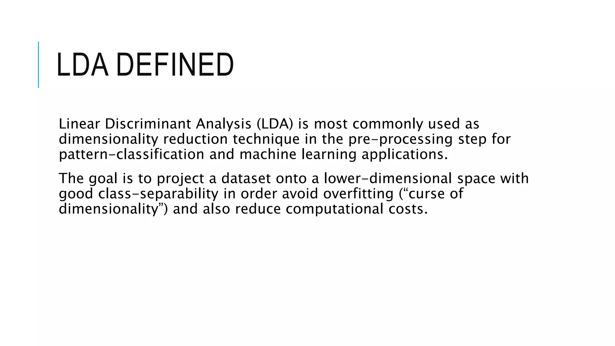 LDA DEFINED
Linear Discriminant Analysis (LDA) is most commonly used as
dimensionality reduction technique in the pre-processing step for
pattern-classification and machine learning applications.
The goal is to project a dataset onto a lower-dimensional space with
good class-separability in order avoid overfitting (“curse of
dimensionality”) and also reduce computational costs.
 