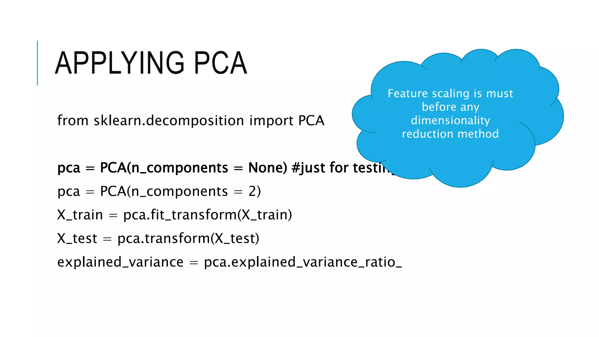 APPLYING PCA
from sklearn.decomposition import PCA
pca = PCA(n_components = None) #just for testing
pca = PCA(n_components = 2)
X_train = pca.fit_transform(X_train)
X_test = pca.transform(X_test)
explained_variance = pca.explained_variance_ratio_
Feature scaling is must
before any
dimensionality
reduction method
 