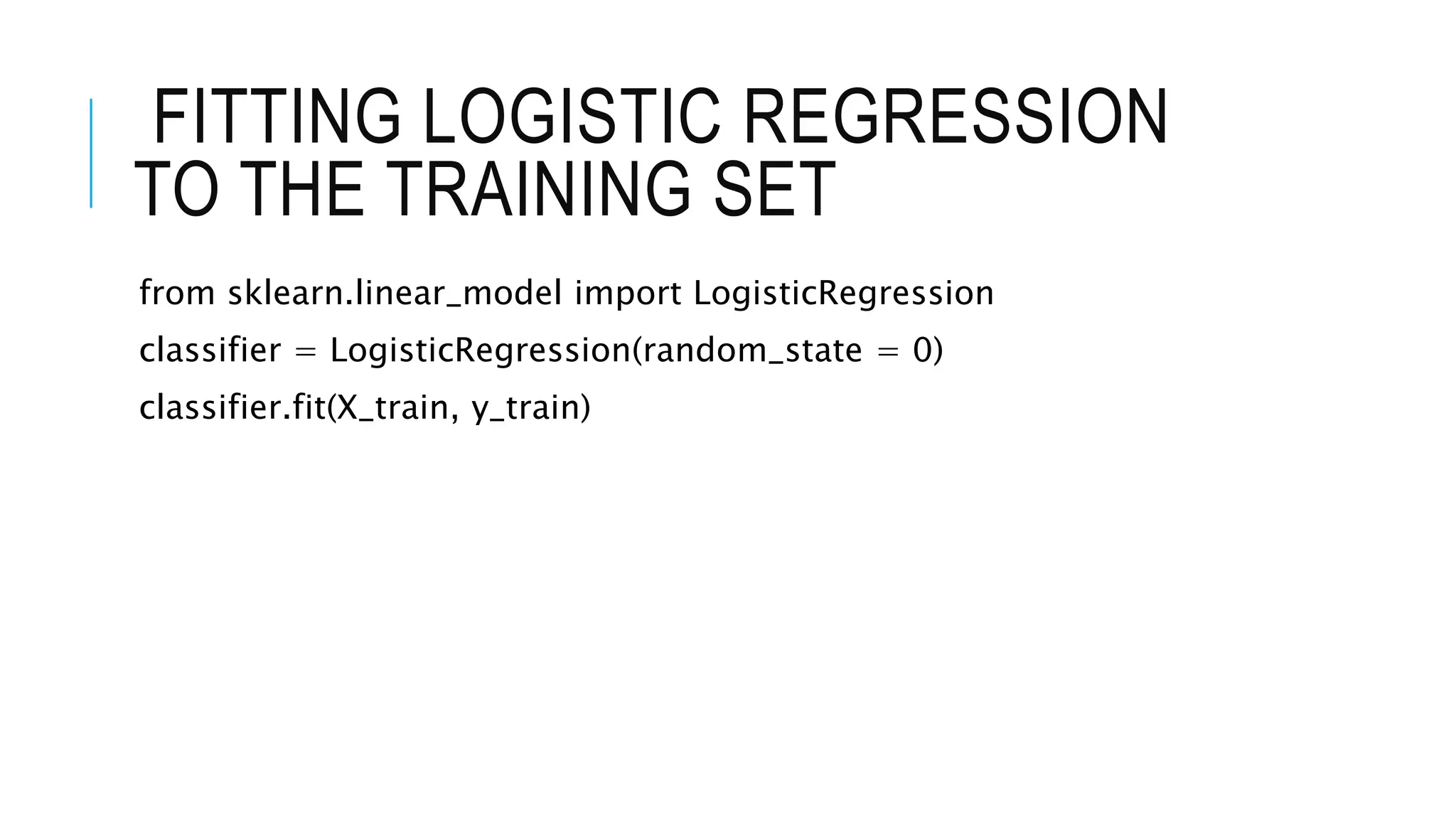 FITTING LOGISTIC REGRESSION
TO THE TRAINING SET
from sklearn.linear_model import LogisticRegression
classifier = LogisticRegression(random_state = 0)
classifier.fit(X_train, y_train)
 
