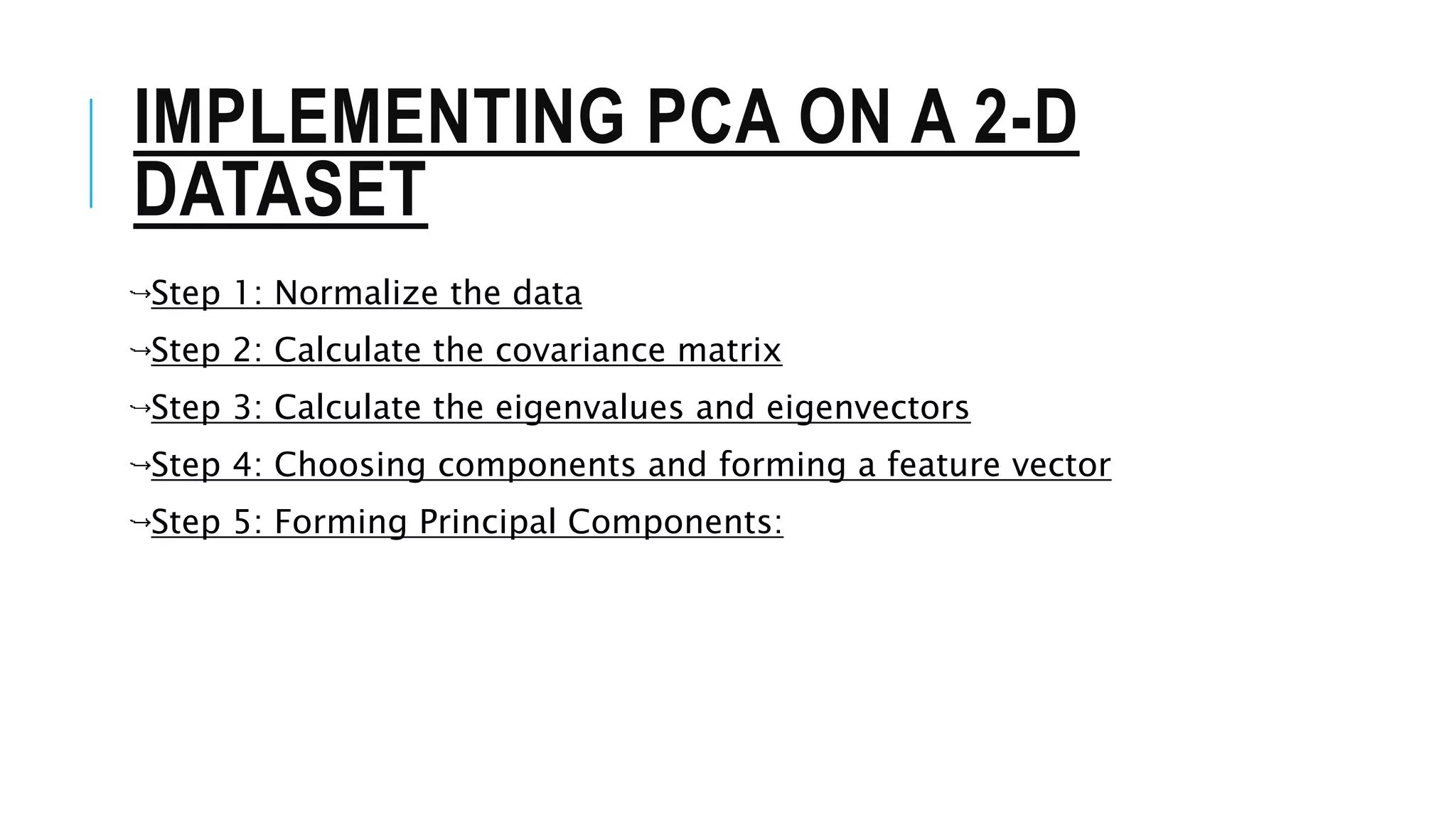 IMPLEMENTING PCA ON A 2-D
DATASET
Step 1: Normalize the data
Step 2: Calculate the covariance matrix
Step 3: Calculate the eigenvalues and eigenvectors
Step 4: Choosing components and forming a feature vector
Step 5: Forming Principal Components:
 
