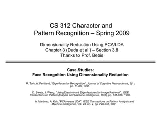 CS 312 Character and
Pattern Recognition – Spring 2009
Dimensionality Reduction Using PCA/LDA
Chapter 3 (Duda et al.) – Section 3.8
Thanks to Prof. Bebis
Case Studies:
Face Recognition Using Dimensionality Reduction
M. Turk, A. Pentland, "Eigenfaces for Recognition", Journal of Cognitive Neuroscience, 3(1),
pp. 71-86, 1991.
D. Swets, J. Weng, "Using Discriminant Eigenfeatures for Image Retrieval", IEEE
Transactions on Pattern Analysis and Machine Intelligence, 18(8), pp. 831-836, 1996.
A. Martinez, A. Kak, "PCA versus LDA", IEEE Transactions on Pattern Analysis and
Machine Intelligence, vol. 23, no. 2, pp. 228-233, 2001.
 
