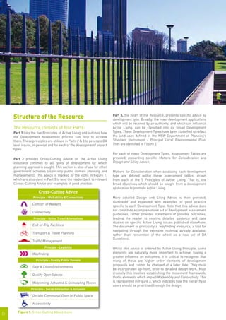 Structure of the Resource                                            Part 3, the heart of the Resource, presents specific advice by
                                                                          development type. Broadly, the main development applications
                                                                          which will be received by an authority, and which can influence
     The Resource consists of four Parts:                                 Active Living, can be classified into six broad Development
     Part 1 lists the five Principles of Active Living and outlines how   Types. These Development Types have been classified to reflect
     the Development Assessment process can help to achieve               the land uses defined in the NSW Department of Planning’s
     them. These principles are utilised in Parts 2 & 3 to generate DA    Standard Instrument - Principal Local Environmental Plan.
     level issues, in general and for each of the development/ project    They are identified in Figure 2.
     types.
                                                                          For each of these Development Types, Assessment Tables are
     Part 2 provides Cross-Cutting Advice on the Active Living            provided, presenting specific Matters for Consideration and
     initiatives common to all types of development for which             Design and Siting Advice.
     planning approval is sought. This section is also of use for other
     government activities (especially public domain planning and         Matters for Consideration when assessing each development
     management). This advice is marked by the icons in Figure 1,         type are defined within these assessment tables, drawn
     which are also used in Part 3 to lead the reader back to relevant    from each of the 5 Principles of Active Living. That is, the
     Ccross-Cutting Advice and examples of good practice.                 broad objectives which should be sought from a development
                                                                          application to promote Active Living.
                       Cross-Cutting Advice
                  Principle - Walkability & Connectivity                  More detailed Design and Siting Advice is then provided,
                                                                          illustrated and expanded with examples of good practice
                  Comfort of Walkers
                                                                          specific to each Development Type. Note that this advice does
                                                                          not constitute a comprehensive set of development assessment
                  Connectivity
                                                                          guidelines, rather provides statements of possible outcomes,
                   Principle - Active Travel Alternatives                 leading the reader to existing detailed guidance and case
                                                                          studies on specific Active Living issues published elsewhere.
                  End-of-Trip Facilities                                  The document is principally a ‘wayfinding’ resource, a tool for
                                                                          navigating through the extensive material already available,
                  Transport & Travel Planning                             rather than reinvention of the wheel as a new set of DA
                                                                          Guidelines.
                  Traffic Management
                           Principle - Legibility                         Whilst this advice is ordered by Active Living Principle, some
                  Wayfinding                                              elements are naturally more important to achieve, having a
                                                                          greater influence on outcomes. It is critical to recognise that
                    Principle - Quality Public Domain                     many of these are higher order elements of development
                                                                          proposals and cannot be changed at a later date. They must
                  Safe & Clean Environments
                                                                          be incorporated up-front, prior to detailed design work. Most
                  Quality Open Spaces                                     crucially this involves establishing the movement framework,
                                                                          that is elements which impact Walkability and Connectivity. This
                  Welcoming, Activated & Stimulating Places               is represented in Figure 3, which indicates how the hierarchy of
                                                                          users should be prioritised through the design.
                 Principle - Social Interaction & Inclusion

                  On-site Communal Open or Public Space

                  Accessibility

        Figure 1.	 Cross-Cutting Advice Icons
|3
 