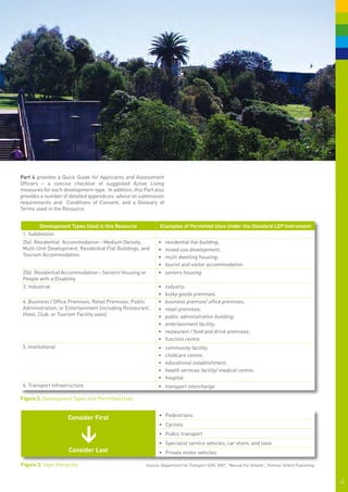 Part 4 provides a Quick Guide for Applicants and Assessment
Officers – a concise checklist of suggested Active Living
measures for each development-type. In addition, this Part also
provides a number of detailed appendices: advice on submission
requirements and Conditions of Consent, and a Glossary of
Terms used in the Resource.


        Development Types Used in this Resource                Examples of Permitted Uses Under the Standard LEP Instrument
 1. Subdivision
 2(a). Residential Accommodation - Medium Density,            •	 residential flat building;
 Multi-Unit Development, Residential Flat Buildings, and      •	 mixed use development;
 Tourism Accommodation                                        •	 multi dwelling housing;
                                                              •	 tourist and visitor accommodation.
 2(b). Residential Accommodation - Seniors Housing or         •	 seniors housing.
 People with a Disability
 3. Industrial                                                •	   industry;
                                                              •	   bulky goods premises.
 4. Business / Office Premises, Retail Premises, Public       •	   business premise/ office premises;
 Administration, or Entertainment (including Restaurant,      •	   retail premises;
 Hotel, Club, or Tourism Facility uses)                       •	   public administration building;
                                                              •	   entertainment facility;
                                                              •	   restaurant / food and drink premises;
                                                              •	   function centre.
 5. Institutional                                             •	   community facility;
                                                              •	   childcare centre;
                                                              •	   educational establishment;
                                                              •	   health services facility/ medical centre;
                                                              •	   hospital.
 6. Transport Infrastructure                                  •	 transport interchange

Figure 2. Development Types and Permitted Uses


                                                              •	 Pedestrians	
                     Consider First
                                                              •	 Cyclists
                            >




                                                              •	 Public transport
                                                              •	 Specialist service vehicles, car share, and taxis
                     Consider Last                            •	 Private motor vehicles

Figure 3.	 User Hierarchy                               Source: Department for Transport (UK), 2007, "Manual For Streets", Thomas Telford Publishing



                                                                                                                                                       4|
 