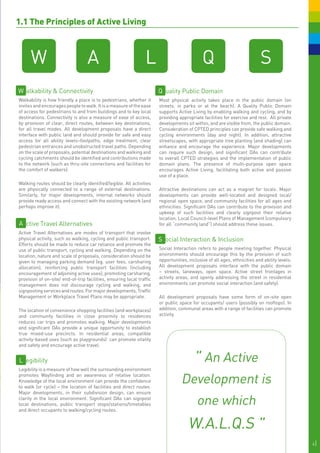 1.1 The Principles of Active Living
	




          W                            A                             L                           Q                             S
    W alkability & Connectivity                                            Q uality Public Domain
                                                                           Q
    Walkability is how friendly a place is to pedestrians, whether it      Most physical activity takes place in the public domain (on
    invites and encourages people to walk. It is a measure of the ease     streets, in parks or at the beach). A Quality Public Domain
    of access for pedestrians to and from buildings and to key local       supports Active Living by enabling walking and cycling, and by
    destinations. Connectivity is also a measure of ease of access,        providing appropriate facilities for exercise and rest. All private
    by provision of clear, direct routes, between key destinations,        developments sit within, and are visible from, the public domain.
    for all travel modes. All development proposals have a direct          Consideration of CPTED principles can provide safe walking and
    interface with public land and should provide for safe and easy        cycling environments (day and night). In addition, attractive
    access for all ability levels–footpaths, edge treatment, clear         streetscapes, with appropriate tree planting (and shading) can
    pedestrian entrances and unobstructed travel paths. Depending          enhance and encourage the experience. Major developments
    on the scale of proposals, potential destinations and walking and      can require such design, and significant DAs can contribute
    cycling catchments should be identified and contributions made         to overall CPTED strategies and the implementation of public
    to the network (such as thru-site connections and facilities for       domain plans. The presence of multi-purpose open space
    the comfort of walkers).                                               encourages Active Living, facilitating both active and passive
                                                                           use of a place.
    Walking routes should be clearly identified/legible. All activities
    are physically connected to a range of external destinations.          Attractive destinations can act as a magnet for locals. Major
    Similarly, for major developments, internal networks should            developments can provide well-located and designed local/
    provide ready access and connect with the existing network (and        regional open space, and community facilities for all ages and
    perhaps improve it).                                                   ethnicities. Significant DAs can contribute to the provision and
                                                                           upkeep of such facilities and clearly signpost their relative
                                                                           location. Local Council-level Plans of Management (compulsory
    A ctive Travel Alternatives                                            for all “community land”) should address these issues.
    Active Travel Alternatives are modes of transport that involve
    physical activity, such as walking, cycling and public transport.      S ocial Interaction & Inclusion
    Efforts should be made to reduce car reliance and promote the
    use of public transport, cycling and walking. Depending on the         Social Interaction refers to people meeting together. Physical
    location, nature and scale of proposals, consideration should be       environments should encourage this by the provision of such
    given to managing parking demand (eg. user fees, carsharing            opportunities, inclusive of all ages, ethnicities and ability levels.
    allocation), reinforcing public transport facilities (including        All development proposals interface with the public domain
    encouragement of adjoining active uses), promoting carsharing,         – streets, laneways, open space. Active street frontages in
    provision of on-site/ end-of-trip facilities, ensuring local traffic   activity areas, and openly addressing the street in residential
    management does not discourage cycling and walking, and                environments can promote social interaction (and safety).
    signposting services and routes. For major developments, Traffic
    Management or Workplace Travel Plans may be appropriate.               All development proposals have some form of on-site open
                                                                           or public space for occupants/ users (possibly on rooftops). In
    The location of convenience shopping facilities (and workplaces)       addition, communal areas with a range of facilities can promote
    and community facilities in close proximity to residences              activity.
    reduces car trips and promotes walking. Major developments
    and significant DAs provide a unique opportunity to establish
    true mixed-use precincts. In residential areas, compatible
    activity-based uses (such as playgrounds) can promote vitality
    and safety and encourage active travel.


    L egibility                                                                              " An Active
    Legibility is a measure of how well the surrounding environment
    promotes Wayfinding and an awareness of relative location.
    Knowledge of the local environment can provide the confidence
    to walk (or cycle) – the location of facilities and direct routes.
                                                                                      Development is
    Major developments, in their subdivision design, can ensure
    clarity in the local environment. Significant DAs can signpost
    local destinations, public transport stops/stations/timetables
    and direct occupants to walking/cycling routes.
                                                                                              one which
                                                                                          W.A.L.Q.S "
                                                                                                                                                   6|
 