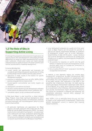 1.2 The Role of DAs in                                               ii.	 Local development proposals are usually not of the same
                                                                               scale as Major Projects, but still provide the potential to
     Supporting Active Living                                                  pick-up site specific requirements (perhaps as conditions
                                                                               of development consent, such as on-site, destination-
                                                                               based facilities, to deal with the public - private interface)
     It is through the preparation and assessment of applications for          and to attract development contributions for funding local
     specific projects that land development and building proceeds.            infrastructure. In addition, the following points should not be
     Applications can range from major developments (such as large             underestimated:
     scale subdivision, infrastructure works and master-planned
                                                                               •	 	the potential for proposals on specific sites (by good
     redevelopments) to significant local in-fill projects (within town
                                                                                   fortune or negotiation) to pick up missing pieces in local
     centres, local facilities or residential development).
                                                                                   structure plans (such as through-site connections or
                                                                                   local open space); and
     It is at the DA stage that:                                               •	 the cumulative effect of “minor” proposals in contributing
      •	 	 ontext, specific site opportunities and constraints are
          c                                                                        to supportive environments.
          considered, permitting fine-grained consideration of siting,
          building design and the interface with the public domain;
                                                                          In addition, a new approvals regime has recently been
      •	 application is made, usually to the Council, for specific        introduced for ‘infrastructure’ by SEPP (Infrastructure) 2007
          development proposals;                                          – overriding local planning provisions on categorisation and
      •	 provisions in statutory plans (such as LEPs, SEPPs, DCPs),       permissibility. This is also significant as it covers key elements
          policies and guidelines are implemented;                        of the public domain. One implication of the SEPP is the
      •	 	ocation-specific environmental and social impacts are
          l                                                               possibility that infrastructure that does not need planning
          assessed;                                                       consent will require environmental assessment under Part 5
      •	 development contributions are levied;                            of the EP&A Act. As a result, Active Living Principles should
      •	 the direct interface between private developments and public     be a consideration in Part 5 Reviews of Environmental Factors
          domain works are addressed (by consent conditions); and         (and possible Environmental Impact Statements). Similarly,
                                                                          they should be considered in preparing and assessing site
      •	 cumulative impacts can be considered and monitored.
                                                                          compatibility certification, required where proposals are
                                                                          prohibited by local controls.
     In New South Wales, a clear distinction is drawn between
     ‘Major Projects’, those State significant developments where
                                                                          Other SEPP's, such as Affordable Rental Housing, also have
     the Minister for Planning receives and determines proposals
                                                                          an impact on the categorisation of development – determining
     (including rezonings), and 'local development' (which is a local
                                                                          whether development consent is required (and imposing
     Council responsibility):
                                                                          relevant standards).

     i.	 Of particular significance are applications for ‘Major
         	
         Projects’ and State significant sites (under Part 3A of the
         EP&A Act and the Major Developments SEPP). The extent,
         nature, location and scale of such projects – including large-
         scale subdivisions and major employment generating land
         uses – justifies application requirements for significant
         infrastructure (including off-site works and connections) and
         use-based requirements such as Workplace Travel Plans.




|7
 