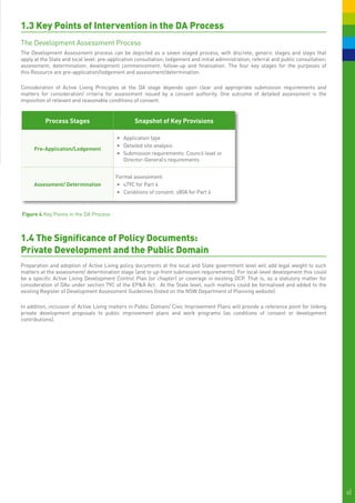 1.3 Key Points of Intervention in the DA Process
The Development Assessment Process
The Development Assessment process can be depicted as a seven staged process, with discrete, generic stages and steps that
apply at the State and local level: pre-application consultation; lodgement and initial administration; referral and public consultation;
assessment; determination; development commencement; follow-up and finalisation. The four key stages for the purposes of
this Resource are pre-application/lodgement and assessment/determination.

Consideration of Active Living Principles at the DA stage depends upon clear and appropriate submission requirements and
matters for consideration/ criteria for assessment issued by a consent authority. One outcome of detailed assessment is the
imposition of relevant and reasonable conditions of consent.


          Process Stages                           Snapshot of Key Provisions

                                           •	 	 pplication type
                                              A
                                           •	 Detailed site analysis
     Pre-Application/Lodgement
                                           •	 Submission requirements: Council level or
                                              Director-General’s requirements


                                          Formal assessment:
     Assessment/ Determination            •	 	 79C for Part 4
                                             s
                                          •	 Conditions of consent: s80A for Part 4



Figure 4.	Key Points in the DA Process



1.4 The Significance of Policy Documents:
Private Development and the Public Domain
Preparation and adoption of Active Living policy documents at the local and State government level will add legal weight to such
matters at the assessment/ determination stage (and to up-front submission requirements). For local-level development this could
be a specific Active Living Development Control Plan (or chapter) or coverage in existing DCP. That is, as a statutory matter for
consideration of DAs under section 79C of the EP&A Act. At the State level, such matters could be formalised and added to the
existing Register of Development Assessment Guidelines (listed on the NSW Department of Planning website).

In addition, inclusion of Active Living matters in Public Domain/ Civic Improvement Plans will provide a reference point for linking
private development proposals to public improvement plans and work programs (as conditions of consent or development
contributions).




                                                                                                                                            8|
 