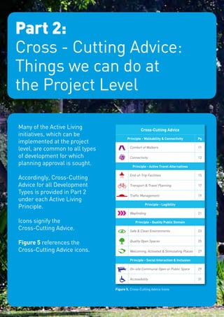 Part 2:
     Cross - Cutting Advice:
     Things we can do at
     the Project Level

     Many of the Active Living                         Cross-Cutting Advice
     initiatives, which can be
                                              Principle - Walkability & Connectivity        Pg
     implemented at the project
     level, are common to all types            Comfort of Walkers                           11

     of development for which                  Connectivity                                 13
     planning approval is sought.                Principle - Active Travel Alternatives

                                               End-of-Trip Facilities                       15
     Accordingly, Cross-Cutting
     Advice for all Development                Transport & Travel Planning                  17

     Types is provided in Part 2               Traffic Management                           19
     under each Active Living
                                                          Principle - Legibility
     Principle.
                                               Wayfinding                                   21

     Icons signify the                             Principle - Quality Public Domain
     Cross-Cutting Advice.                     Safe & Clean Environments                    23


     Figure 5 references the                   Quality Open Spaces                          25

     Cross-Cutting Advice icons.               Welcoming, Activated & Stimulating Places    27

                                               Principle - Social Interaction & Inclusion

                                               On-site Communal Open or Public Space        29


                                               Accessibility                                31

                                      Figure 5.	 Cross-Cutting Advice Icons




|9
 