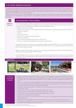 2.1(a) Principle: Walkability & Connectivity

        All development proposals have a direct interface with public land and should provide for safe and easy access for all ability levels –
        footpaths, edge treatment, clear pedestrian entrances and unobstructed travel paths. Depending on the scale of proposals, potential
        destinations and walking and cycling catchments should be identified and contributions made to the network (such as thru-site
        connections and facilities for the comfort of walkers).
        Walking routes should be clearly identified/legible. All activities are physically connected to a range of external destinations.
        Similarly, for major developments, internal networks should provide ready access and connect with the existing network (and perhaps
        improve it).


                                       Cross-Cutting Advice: Comfort of Walkers

            What is it?              Considering the comfort of walkers during the design and approval process will greatly impact upon the walkability
            Why do it?               of an area. Carefully designed and equipped spaces, along routes to key local destinations, will make walking and
                                     cycling attractive, encouraging the community to be active. Examples include:
                                     •	 	 eather protection (e.g. shade);
                                         W
                                     •	 	 laces to stop and rest (e.g. seating augmented with amenities such as landscaping, toilets and water bubblers);
                                         P
                                     •	 	 edestrian crossings;
                                         P
                                     •	 	 ighting;
                                         L
                                     •	 	 lear of obstructions;
                                         C
                                     •	 	 esign which is inclusive of ages and abilities;
                                         D
                                     •	 	 ttractive landscaping;
                                         A
                                     •	 	 he prioritisation of walking and cycling over vehicles; and
                                         T
                                     •	 	 inimising conflict between pedestrians and cyclists on shared paths.
                                         M

                                     Providing for the comfort of walkers also encompasses neighbourhood permeability, that is, the choices available to
                                     pedestrians to select one or more safe alternative routes and/or short cuts to complete a journey. This is discussed
                                     further in Part 2.1(b) Connectivity.

                                     Walkers are most often also public transport users. Accordingly, by considering the comfort of walkers development
                                     actively benefits a range of Active Travel Alternatives.

                                     Once implemented, there is a need to maintain the functionality and condition of these amenities to encourage the
                                     ongoing use of the space by pedestrians. Well designed and maintained footpaths are a more important determinator
                                     than street furniture.
         Good Practice




            A) Shaded picnic tables                                                  B) Attractive streetscapes support walking and stimulate a vibrant retail environment.
                                                                                     Source: Healthy Spaces and Places, photographers SGS Economics and Planning; Edge Land Planning

           Practical DA               •	 Reduction of conflicts between paths and other route users through design, signage, and visible line-marking.3
           Level Issues               •	 CPTED principles which consider the safety of pedestrians during both the day and evening, including enhancing
                                         surveillance and encouraging adjacent development to face (rather than back onto) pedestrian pathways and
           to Consider                   routes.
                                      •	 Inclusion of maintenance funding in developments involving paths and other spaces affecting pedestrian access.
                                      •	 The use of materials which aid the maintenance of spaces and their use by pedestrians. These have flat surfaces,
                                         do not create trip hazards, and are not affected by the weather.
                                      •	 Installation of appropriate pedestrian crossings in areas where pedestrian access intersects roads with moderate
                                         to heavy traffic usage.
                                      •	 Trees located to the north of paths provide greater shelter from the sun .
                                      •	 Deciduous trees can provide shade in summer and solar access in winter.4
                                      •	 A composition of trees and understorey planting provide shelter from wind.
                                      •	 Shelter can be provided by trees or built form.
                                      •	 Seating can be of both a formal and informal nature (such as the integration with planter boxes and other
                                         landscape features).
                                      •	 Pause places can be designed to act as minor landmarks on a journey as well as a place to pause or rest.
                                      •	 The presence of commercial uses alone, such as cafés, which can only be used by paying customers, do not
                                         contribute to the walkability of a place for all users.
      3. NSW Government (2004), Planning Guidelines for Walking and Cycling.
|11   4. David Lock Associates and the City of Greater Geelong (2008), Clause 56 Walkability Toolkit.
 