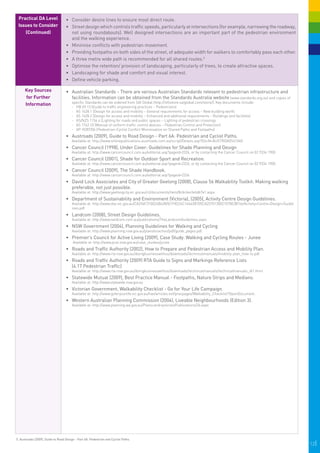 Practical DA Level                •	 Consider desire lines to ensure most direct route.
 Issues to Consider                •	 Street design which controls traffic speeds, particularly at intersections (for example, narrowing the roadway,
    (Continued)                       not using roundabouts). Well designed intersections are an important part of the pedestrian environment
                                      and the walking experience.
                                   •	 	 inimise conflicts with pedestrian movement.
                                      M
                                   •	 	 roviding footpaths on both sides of the street, of adequate width for walkers to comfortably pass each other.
                                      P
                                   •	 	 three metre wide path is recommended for all shared routes.5
                                      A
                                   •	 Optimise the retention/ provision of landscaping, particularly of trees, to create attractive spaces.
                                   •	 	 andscaping for shade and comfort and visual interest.
                                      L
                                   •	 	 efine vehicle parking.
                                      D

      Key Sources                  •	 	 ustralian Standards - There are various Australian Standards relevant to pedestrian infrastructure and
                                      A
      for Further                     facilities. Information can be obtained from the Standards Australia website (www.standards.org.au) and copies of
                                        specific Standards can be ordered from SAI Global (http://infostore.saiglobal.com/store/). Key documents include:
      Information                       -	 HB 69.13 (Guide to traffic engineering practices – Pedestrians)
                                        -	 AS 1428.1 (Design for access and mobility – General requirements for access – New building work)
                                        -	 AS 1428.2 (Design for access and mobility – Enhanced and additional requirements – Buildings and facilities)
                                        -	 AS/NZS 1154.4 (Lighting for roads and public spaces – Lighting of pedestrian crossings
                                        -	 AS 1742.10 (Manual of uniform traffic control devices – Pedestrian Control and Protection)
                                        - AP-R287/06 (Pedestrian-Cyclist Conflict Minimisation on Shared Paths and Footpaths)	
                                   •	 Austroads (2009), Guide to Road Design - Part 6A: Pedestrian and Cyclist Paths.
                                        Available at: http://www.onlinepublications.austroads.com.au/script/Details.asp?DocN=AUSTROADS41060
                                   •	 	 ancer Council (1998), Under Cover: Guidelines for Shade Planning and Design
                                      C
                                        Available at: http://www.cancercouncil.com.au/editorial.asp?pageid=2326, or by contacting the Cancer Council on 02 9334 1900.
                                   •	 	 ancer Council (2001), Shade for Outdoor Sport and Recreation.
                                      C
                                        Available at: http://www.cancercouncil.com.au/editorial.asp?pageid=2326, or by contacting the Cancer Council on 02 9334 1900.
                                   •	 	 ancer Council (2009), The Shade Handbook.
                                      C
                                        Available at: http://www.cancercouncil.com.au/editorial.asp?pageid=2326
                                   •	 	 avid Lock Associates and City of Greater Geelong (2008), Clause 56 Walkability Toolkit: Making walking
                                      D
                                      preferable, not just possible.
                                        Available at: http://www.geelongcity.vic.gov.au/ct/documents/item/8cbc6ecfe6db7e1.aspx.
                                   •	 	 epartment of Sustainability and Environment (Victoria), (2005), Activity Centre Design Guidelines.
                                      D
                                        Available at: http://www.dse.vic.gov.au/CA256F310024B628/0/1F8224C16463B705CA2570130021078E/$File/Activity+Centre+Design+Guidel
                                        ines.pdf
                                   •	 	 andcom (2008), Street Design Guidelines.
                                      L
                                        Available at: http://www.landcom.com.au/publications/TheLandcomGuidelines.aspx.
                                   •	 NSW Government (2004), Planning Guidelines for Walking and Cycling
                                        Available at: http://www.planning.nsw.gov.au/plansforaction/pdf/guide_pages.pdf.
                                   •	 Premier’s Council for Active Living (2009), Case Study: Walking and Cycling Routes - Junee
                                        Available at: http://www.pcal.nsw.gov.au/case_studies/junee
                                   •	 	 oads and Traffic Authority (2002), How to Prepare and Pedestrian Access and Mobility Plan.
                                      R
                                        Available at: http://www.rta.nsw.gov.au/doingbusinesswithus/downloads/technicalmanuals/mobility-plan_how-to.pdf.
                                   •	 	 oads and Traffic Authority (2009) RTA Guide to Signs and Markings Reference Lists
                                      R
                                      (4.17 Pedestrian Traffic)
                                        Available at: http://www.rta.nsw.gov.au/doingbusinesswithus/downloads/technicalmanuals/technicalmanuals_dl1.html
                                   •	 Statewide Mutual (2009), Best Practice Manual - Footpaths, Nature Strips and Medians.
                                        Available at: http://www.statewide.nsw.gov.au
                                   •	 	 ictorian Government, Walkability Checklist - Go for Your Life Campaign.
                                      V
                                        Available at: http://www.goforyourlife.vic.gov.au/hav/articles.nsf/pracpages/Walkability_Checklist?OpenDocument.
                                   •	 	 estern Australian Planning Commission (2004), Liveable Neighbourhoods (Edition 3).
                                      W
                                        Available at: http://www.planning.wa.gov.au/Plans+and+policies/Publications/26.aspx




5. Austroads (2009), Guide to Road Design - Part 6A: Pedestrian and Cyclist Paths.
                                                                                                                                                                          12|
 