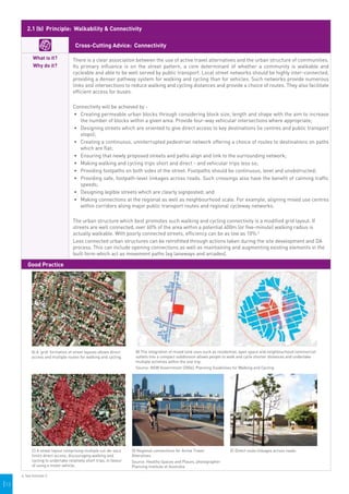 2.1 (b) Principle: Walkability & Connectivity

                                       Cross-Cutting Advice: Connectivity

             What is it?             There is a clear association between the use of active travel alternatives and the urban structure of communities.
             Why do it?              Its primary influence is on the street pattern, a core determinant of whether a community is walkable and
                                     cycleable and able to be well served by public transport. Local street networks should be highly inter-connected,
                                     providing a denser pathway system for walking and cycling than for vehicles. Such networks provide numerous
                                     links and intersections to reduce walking and cycling distances and provide a choice of routes. They also facilitate
                                     efficient access for buses.

                                     Connectivity will be achieved by -
                                     •	 Creating permeable urban blocks through considering block size, length and shape with the aim to increase
                                        the number of blocks within a given area. Provide four-way vehicular intersections where appropriate;
                                     •	 	 esigning streets which are oriented to give direct access to key destinations (ie centres and public transport
                                        D
                                        stops);
                                     •	 Creating a continuous, uninterrupted pedestrian network offering a choice of routes to destinations on paths
                                        which are flat;
                                     •	 Ensuring that newly proposed streets and paths align and link to the surrounding network;
                                     •	 Making walking and cycling trips short and direct - and vehicular trips less so;
                                     •	 Providing footpaths on both sides of the street. Footpaths should be continuous, level and unobstructed;
                                     •	 Providing safe, footpath-level linkages across roads. Such crossings also have the benefit of calming traffic
                                        speeds;
                                     •	 	 esigning legible streets which are clearly signposted; and
                                        D
                                     •	 Making connections at the regional as well as neighbourhood scale. For example, aligning mixed use centres
                                        within corridors along major public transport routes and regional cycleway networks.

                                     The urban structure which best promotes such walking and cycling connectivity is a modified grid layout. If
                                     streets are well connected, over 60% of the area within a potential 400m (or five-minute) walking radius is
                                     actually walkable. With poorly connected streets, efficiency can be as low as 10%.6
                                     Less connected urban structures can be retrofitted through actions taken during the site development and DA
                                     process. This can include opening connections as well as maintaining and augmenting existing elements in the
                                     built form which act as movement paths (eg laneways and arcades).

          Good Practice




                                                                                                                                                                                       
            A) A ‘grid’ formation of street layouts allows direct               B) The integration of mixed land uses such as residential, open space and neighbourhood commercial
            access and multiple routes for walking and cycling.                 outlets into a compact subdivision allows people to walk and cycle shorter distances and undertake
                                                                                multiple activities within the one trip.
                                                                                Source: NSW Government (2004), Planning Guidelines for Walking and Cycling




                                                                       
             C) A street layout comprising multiple cul-de-sacs               D) Regional connections for Active Travel            E) Direct route linkages across roads.
             limits direct access, discouraging walking and                   Alteratives
             cycling to undertake relatively short trips, in favour           Source: Healthy Spaces and Places, photographer
             of using a motor vehicle.                                        Planning Institute of Australia

      6. See footnote 3.

|13
 