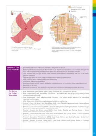 F) A lack of connections reinforces car use.                                    G) A connected street network brings the majority of places
      Source: Healthy Spaces and Places, TPG Town Planning and                        within 400 metres within a walkable catchment.
      Urban Design                                                                    Source: Healthy Spaces and Places, TPG Town Planning and
                                                                                      Urban Design




Practical DA Level       •	 	 nsure the pedestrian and cycling network is integral to the design.
                            E
Issues to Consider       •	 	 etrofit pedestrian connections to the network which restore route directness. For example, through-site
                            R
                            links and using new public domain / open space as grid connectors for people and not cars.
                         •	 	 afe, footpath-level linkages across roads promote connectedness and walking and also act as traffic
                            S
                            calming measures.
                         •	 	 educe road widths on minor roads to make crossing easier for pedestrians.
                            R
                         •	 	 oad closures which maintain pedestrian connectivity.
                            R
                         •	 	nstallation of wayfinding elements.
                            I
                         •	 	 rovide footpaths on both sides of the street. Footpaths should be continuous, level and unobstructed.
                            P
                         •	 	 inimise cul-de-sacs.
                            M
                         •	 	 inimise roundabouts, and allow four-way vehicular intersections where appropriately designed.
                            M

  Key Sources            •	 NSW Government (1998), Better Urban Living - Guidelines for Urban Housing in NSW
  for Further            •	 NSW Government (1998), Residential Subdivision - A handbook for the design and planning of new
  Information               residential neighbourhoods
                         •	 NSW Government (1998), Neighbourhood Character - An urban design approach for identifying
                            neighbourhood character
                         •	 NSW Government (2004), Planning Guidelines for Walking and Cycling
                         •	 Premier’s Council for Active Living (2009), Case Study: Cities, Towns and Neighbourhoods - Nelson’s Ridge
                            Available at: http://www.pcal.nsw.gov.au/case_studies/nelsons_ridge
                         •	 Premier’s Council for Active Living (2009), Case Study: Cities, Towns and Neighbourhoods - Tullimbar Village
                            Available at: http://www.pcal.nsw.gov.au/case_studies/tullimbar_village
                         •	 Premier’s Council for Active Living (2009), Case Study: Walking and Cycling Routes - Junee
                            Available at: http://www.pcal.nsw.gov.au/case_studies/junee
                         •	 Premier’s Council for Active Living (2009), Case Study: Walking and Cycling Routes – Coastal Cycleway
                            Available at: http://www.pcal.nsw.gov.au/case_studies/coastal_cycle_way
                         •	 Premier’s Council for Active Living (2009), Case Study: Walking and Cycling Routes – Cooks River
                            Available at: http://www.pcal.nsw.gov.au/case_studies/cooks_river
                         •	 Premier’s Council for Active Living (2009), Case Study: Walking and Cycling Routes – Fernleigh
                            Available at: http://www.pcal.nsw.gov.au/case_studies/fernleigh




                                                                                                                                                    14|
 