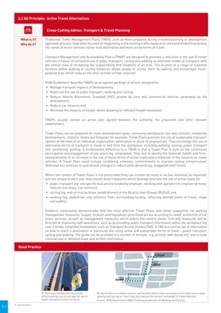 2.2 (b) Principle: Active Travel Alternatives


                               Cross-Cutting Advice: Transport & Travel Planning

            What is it?       Traditional Traffic Management Plans (TMPs), such as those prepared during a masterplanning or development
            Why do it?        approvals process, have often focused on responding to the existing traffic needs of an area and tended to prioritise
                              the needs of motor vehicles rather than alternative and more active forms of travel.

                              Transport Management and Accessibility Plan’s (TMAP) are designed to promote a reduction in the use of motor
                              vehicles in favour of increased use of public transport, cycling and walking as alternate modes of transport, with
                              the overall view of increasing the sustainability and liveability of an area. The location of a range of essential
                              facilities within walking or cycling distances allows people to access them by walking and encourages multi-
                              purpose trips which reduces the total number of trips required.

                              NSW Guidelines8 describe TMAPs as an agreed package of actions designed to:
                              •	 	 anage transport impacts of developments;
                                 M
                              •	 	 aximise the use of public transport, walking and cycling;
                                 M
                              •	 	 educe Vehicle Kilometres Travelled (VKT) growth by cars and commercial vehicles generated by the
                                 R
                                 development;
                              •	 	 educe car reliance; and
                                 R
                              •	 	 inimise the impacts of freight, whilst allowing for efficient freight movement.
                                 M

                              TMAPs usually contain an action plan agreed between the authority, the proponent and other relevant
                              stakeholders.

                              Travel Plans can be prepared for most development types, commonly workplaces, but also schools, residential
                              developments, stations, stadia and hospitals for example. Travel Plans promote the use of sustainable transport
                              options at the level of an individual organisation, destination or place of employment. They encourage the use of
                              alternative forms of transport to travel to and from the workplace, including walking, cycling, public transport
                              and carsharing/ pooling. A fundamental difference to a TMAP is that a Travel Plan is built on the continuous
                              participation and engagement of site users (eg. employees). They aim to identify the financial, health and time-
                              saving benefits of an increase in the use of these forms of active travel and a reduction in the reliance on motor
                              vehicles. A Travel Plan could include carsharing schemes, commitments to improve cycling infrastructure,
                              dedicated bus services or operational changes to reduce peak demand (eg. staggered start times).

                              Whilst the content of Travel Plans is not prescribed (they can contain as many or as few initiatives as required),
                              and are unique to each site, they should detail measures which develop/ promote the use of active travel for:
                              •	 	 ublic transport (eg. site specific bus service funded by employer, working with operators to improve services/
                                 p
                                 relocate bus stops, taxi services);
                              •	 	 ycling (eg. end-of-trip facilities, establishment of the Bicycle User Groups (BUGs)); and
                                 c
                              •	 	 alking (eg. pedestrian only entrance from surrounding locality, reflecting desired paths of travel; maps
                                 w
                                 and audits).

                              Evidence consistently demonstrates that the most effective Travel Plans also detail supportive car parking
                              management measures (supply, location and regulation; prioritised access according to need), promotion of car
                              share services, as well as management measures which reduce the need to travel. Critically measures will be
                              directed at improving staff awareness, such as by providing public transport information within the workplace (eg
                              user friendly, simplified timetables), such as Transport Access Guides (TAG). A TAG is a concise set of information
                              on how to reach a destination or particular site using active and sustainable forms of travel - public transport,
                              cycling and walking. The guide can be provided in a number of formats .e.g. printed, web-based etc) and include
                              summarised or detailed maps and written information.

         Good Practice




                           A) Bus stops located directly outside           B) The location of multiple services and facilities within close proximity to each other encourages
                           office buildings can encourage the use of       walking and cycling for short trips and reduces the amount and length of travel required.
                           public transport to and from work.              Source: NSW Government (2004), Planning Guidelines for Walking and Cycling.     


|17
      8. See footnote 3.                                                
 