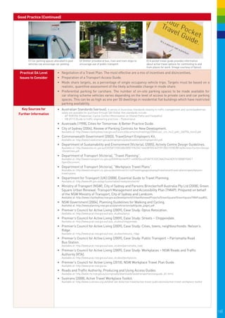 Good Practice (Continued)




      C) Car parking spaces allocated to pool     D) Shelter provided at bus, train and tram stops to        E) A pocket travel guide provides information
      vehicles can encourage car-pooling.         encourage use of public transport.                         about active travel options for commuting to and
                                                                                                             from places for work. (Image courtesy of Optus).

 Practical DA Level            •	 	 egotiation of a Travel Plan. The most effective are a mix of incentives and disincentives.
                                  N
 Issues to Consider            •	 	 reparation of a Transport Access Guide.
                                  P
                               •	 Mode share targets, as a percentage of single occupancy vehicle trips. Targets must be based on a
                                  realistic, quantitive assessment of the likely achievable change in mode share.
                               •	 Preferential parking for carshare. The number of on-site parking spaces to be made available for
                                              
                                  car sharing scheme vehicles varies depending on the level of access to private cars and car parking
                                                                                                                                      
                                  spaces. This can be as high as one per 50 dwellings in residential flat buildings which have restricted
                                  parking availability.
  Key Sources for              •	 	 ustralian Standards (various). A variety of Australian Standards relating to traffic management and cyclist/pedestrian
                                  A
                                   safety are available for purchase through SAI Global. Key standards include:
Further Information
                                   -	 AP-R287/06 (Pedestrian-Cyclist Conflict Minimisation on Shared Paths and Footpaths)
                                   -	 HB 69.13 (Guide to traffic engineering practices – Pedestrians)
                               •	 	 ustroads (1998), Cities for Tomorrow: A Better Practice Guide.
                                  A
                               •	 City of Sydney (2004), Review of Parking Controls for New Development.
                                   Available at: http://www.cityofsydney.nsw.gov.au/Council/documents/meetings/2004/cosc_cm_mc2_pdtc_260704_item5.pdf
                               •	 	 ommonwealth Government (2003), TravelSmart Employers Kit.
                                  C
                                   Available at: http://www.travelsmart.gov.au/employers/pubs/travelsmartemployerskit.pdf.
                               •	 	 epartment of Sustainability and Environment (Victoria), (2005), Activity Centre Design Guidelines.
                                  D
                                   Available at: http://www.dse.vic.gov.au/CA256F310024B628/0/1F8224C16463B705CA2570130021078E/$File/Activity+Centre+Design
                                   +Guidelines.pdf
                               •	 	 epartment of Transport (Victoria), “Travel Planning”.
                                  D
                                   Available at: http://www.transport.vic.gov.au/DOI/Internet/ICT.nsf/AllDocs/E5AF7CD2C2AA3744CA257610000FF0AC?
                                   OpenDocument.
                               •	 	 epartment of Transport (Victoria), “Workplace Travel Plans”.
                                  D
                                   Available at: http://www.transport.vic.gov.au/doi/internet/ict.nsf/headingpagesdisplay/travelsmarttravel+planningworkplace+
                                   travel+plans.
                               •	 	 epartment for Transport (UK) (2008), Essential Guide to Travel Planning.
                                  D
                                   Available at: http://www.dft.gov.uk/pgr/sustainable/travelplans/work/
                               •	 Ministry of Transport (NSW), City of Sydney and Parsons Brinckerhoff Australia Pty Ltd (2008), Green
                                  Square Urban Renewal: Transport Management and Accessibility Plan (TMAP). Prepared on behalf
                                  of the NSW Ministry of Transport, City of Sydney and Landcom.
                                   Available at: http://www.cityofsydney.nsw.gov.au/development/UrbanRenewalProjects/GreenSquare/GreenSquareTMAP.asp#DL
                               •	 NSW Government (2004), Planning Guidelines for Walking and Cycling.
                                   Available at: http://www.planning.nsw.gov.au/plansforaction/pdf/guide_pages.pdf
                               •	 	 remier’s Council for Active Living (2009), Case Study: Optus Relocation.
                                  P
                                   Available at: http://www.pcal.nsw.gov.au/case_studies/optus
                               •	 	 remier’s Council for Active Living (2009), Case Study: Streets – Chippendale.
                                  P
                                   Available at: http://www.pcal.nsw.gov.au/case_studies/chippendale
                               •	 	 remier’s Council for Active Living (2009), Case Study: Cities, towns, neighbourhoods: Nelson’s
                                  P
                                  Ridge.
                                   Available at: http://www.pcal.nsw.gov.au/case_studies/nelsons_ridge
                               •	 	 remier’s Council for Active Living (2009), Case Study: Public Transport – Parramatta Road
                                  P
                                  Bus Station.
                                   Available at: http://www.pcal.nsw.gov.au/case_studies/parramatta_road
                               •	 	 remier’s Council for Active Living (2009), Case Study: Workplaces – NSW Roads and Traffic
                                  P
                                  Authority (RTA).
                                   Available at: http://www.pcal.nsw.gov.au/case_studies/workplaces.
                               •	 Premier's Council for Active Living (2010), NSW Workplace Travel Plan Guide.
                                   Available at: http://www.pcal.nsw.gov.au
                               •	 Roads and Traffic Authority, Producing and Using Access Guides
                                   Available at: http://www.rta.nsw.gov.au/usingroads/downloads/sedatransportaccessguide_dl1.html.
                               •	 Sustrans (2008), Active Travel Workplace Toolkit.
                                   Available at: http://www.sustrans.org.uk/what-we-do/active-travel/active-travel-publications/active-travel-workplace-toolkit




                                                                                                                                                                  18|
 
