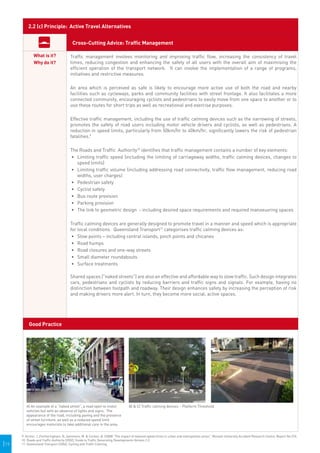 2.2 (c) Principle: Active Travel Alternatives


                                         Cross-Cutting Advice: Traffic Management

              What is it?              Traffic management involves monitoring and improving traffic flow, increasing the consistency of travel
              Why do it?               times, reducing congestion and enhancing the safety of all users with the overall aim of maximising the
                                       efficient operation of the transport network. It can involve the implementation of a range of programs,
                                       initiatives and restrictive measures.

                                       An area which is perceived as safe is likely to encourage more active use of both the road and nearby
                                       facilities such as cycleways, parks and community facilities with street frontage. It also facilitates a more
                                       connected community, encouraging cyclists and pedestrians to easily move from one space to another or to
                                       use these routes for short trips as well as recreational and exercise purposes.

                                       Effective traffic management, including the use of traffic calming devices such as the narrowing of streets,
                                       promotes the safety of road users including motor vehicle drivers and cyclists, as well as pedestrians. A
                                       reduction in speed limits, particularly from 50km/hr to 40km/hr, significantly lowers the risk of pedestrian
                                       fatalities.9

                                       The Roads and Traffic Authority10 identifies that traffic management contains a number of key elements:
                                       •	 Limiting traffic speed (including the limiting of carriageway widths, traffic calming devices, changes to
                                          speed limits)
                                       •	 Limiting traffic volume (including addressing road connectivity, traffic flow management, reducing road
                                          widths, user charges)
                                       •	 Pedestrian safety
                                       •	 	 yclist safety
                                          C
                                       •	 	 us route provision
                                          B
                                       •	 	 arking provision
                                          P
                                       •	 	 he link to geometric design - including desired space requirements and required manoeuvring spaces
                                          T

                                       Traffic calming devices are generally designed to promote travel in a manner and speed which is appropriate
                                       for local conditions. Queensland Transport11 categorises traffic calming devices as:
                                        •	 Slow points – including central islands, pinch points and chicanes
                                        •	 	 oad humps
                                           R
                                        •	 	 oad closures and one-way streets
                                           R
                                        •	 	 mall diameter roundabouts
                                           S
                                        •	 	 urface treatments
                                           S

                                       Shared spaces ("naked streets") are also an effective and affordable way to slow traffic. Such design integrates
                                       cars, pedestrians and cyclists by reducing barriers and traffic signs and signals. For example, having no
                                       distinction between footpath and roadway. Their design enhances safety by increasing the perception of risk
                                       and making drivers more alert. In turn, they become more social, active spaces.




          Good Practice




         A) An example of a “naked street”, a road open to motor                B) & C) Traffic calming devices – Platform Threshold.
         vehicles but with an absence of lights and signs. The
         appearance of the road, including paving and the presence
         of street furniture, as well as a reduced speed limit
         encourages motorists to take additional care in the area.


      9. Archer, J.,Fortheringham, N.,Symmons, M. & Corben, B. (2008) "The impact of lowered speed limits in urban and metropolitan areas", Monash University Accident Research Centre, Report No.276.
      10. Roads and Traffic Authority (2002), Guide to Traffic Generating Developments Version 2.2.
|19   11. Queensland Transport (2006), Cycling and Traffic Calming.
 